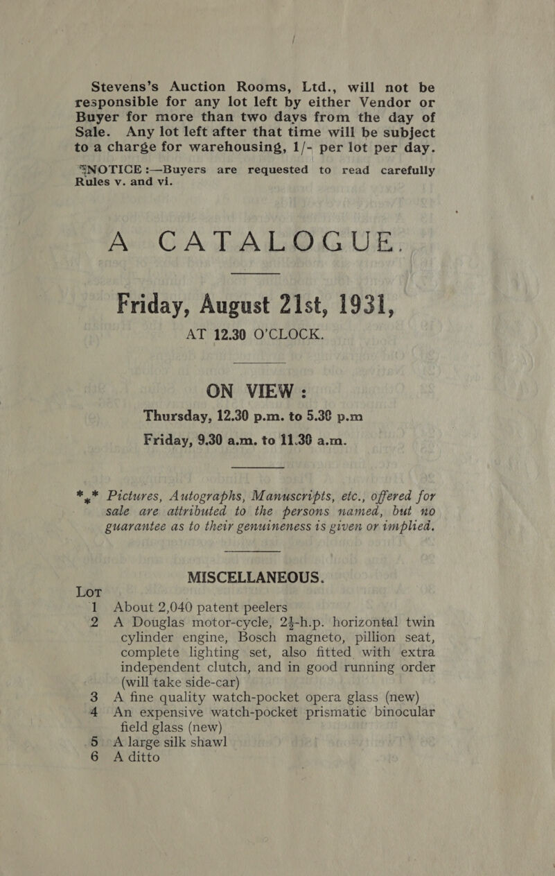 Stevens’s Auction Rooms, Ltd., will not be responsible for any lot left by either Vendor or Buyer for more than two days from the day of Sale. Any lot left after that time will be subject to a charge for warehousing, 1/- per lot per day. “SNOTICE :—Buyers are requested to read carefully Rules v. and vi. CATALDO RUE Friday, August 21st, 1931, AT 12.30 O’CLOCK. ON VIEW : Thursday, 12.30 p.m. to 5.3€ p.m Friday, 9.30 a.m. to 11.30 a.m. ** Pictures, Autographs, Manuscripts, etc., offered for sale ave attributed to the persons named, but no guarantee as to their genuineness 1s given or implied. MISCELLANEOUS. Lot 1 About 2,040 patent peelers 2 A Douglas motor-cycle, 2$-h.p. horizontal twin cylinder engine, Bosch magneto, pillion seat, complete lighting set, also fitted. with extra independent clutch, and in good running order (will take side-car) A fine quality watch-pocket opera glass (new) An expensive watch-pocket prismatic binocular field glass (new) A large silk shawl A ditto Qn Bo