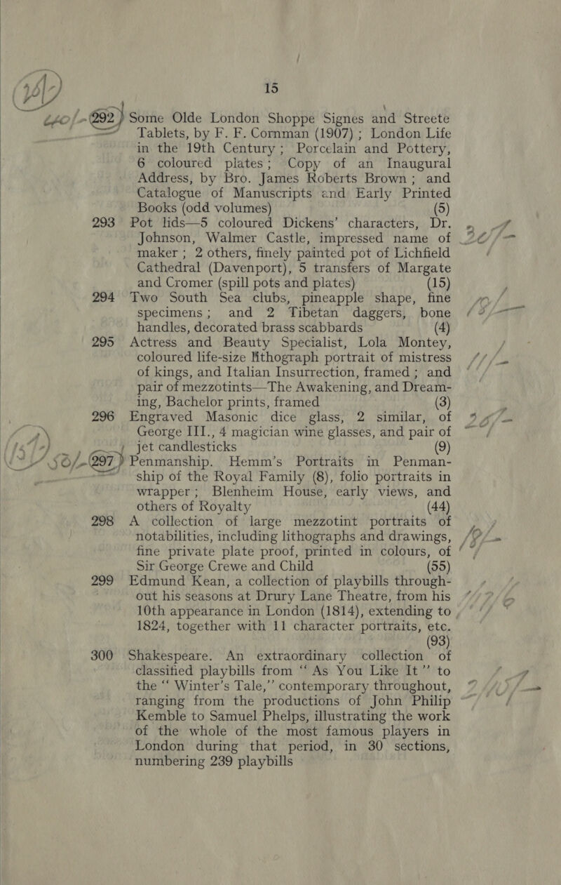 -) 15 fo f&gt; #2) Some Olde London Shoppe Signes and Streete =~ Tablets, by F. F. Cormman (1907) ; London Life in the 19th Century; Porcelain and Pottery, 6 coloured plates; Copy of an Inaugural Address, by Bro. James Roberts Brown ; and Catalogue of Manuscripts and Early Printed Books (odd volumes) (5) 293 Pot lids—5 coloured Dickens’ characters, Dr. maker ; 2 others, finely painted pot of Lichfield Cathedral (Davenport), 5 transfers of Margate and Cromer (spill pots and plates) (15) 294 Two South Sea clubs, pineapple shape, fine specimens; and 2 Tibetan daggers, bone handles, decorated brass scabbards (4) 295 Actress and Beauty Specialist, Lola Montey, coloured life-size ithograph portrait of mistress of kings, and Italian Insurrection, framed ; and pair of mezzotints—The Awakening, and Dream-  ing, Bachelor prints, framed (3) é 296 Engraved Masonic dice glass, 2 similar, of | A.) George ITI., 4 magician wine glasses, and pair of aay jet candlesticks (9) SO 297.) Penmanship. Hemm’s Portraits in Penman- ship of the Royal Family (8), folio portraits in wrapper; Blenheim House, early views, and others of Royalty (44) 298 A collection of large mezzotint portraits of notabilities, including lithographs and drawings, Sir George Crewe and Child (55) 299 Edmund Kean, a collection of playbills through- out his seasons at Drury Lane Theatre, from his 10th appearance in London (1814), extending to (93) 300 Shakespeare. An extraordinary collection of classitied playbills from ‘“‘ As You Like It”’ to the “‘ Winter’s Tale,’’ contemporary throughout, ranging from the productions of John Philip Kemble to Samuel Phelps, illustrating the work of the whole of the most famous players in London during that period, in 30 sections, numbering 239 playbills 5