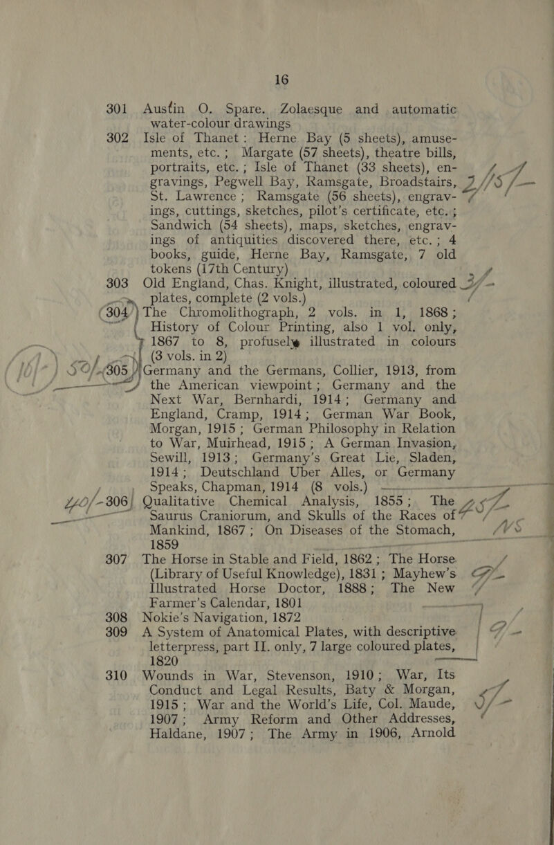 16 water-colour drawings “We ments, etc. ; Margate (57 sheets), theatre bills, portraits, ete. ; Isle of Thanet (33 sheets), en- St. Lawrence; Ramsgate (56 sheets), engrav- ings, cuttings, sketches, pilot’s certificate, etc. ; Sandwich (54 sheets), maps, sketches, engrav- ings of antiquities discovered there, etc.; 4 books, guide, Herne Bay, Ramsgate, 7 old tokens (17th Century) i plates, complete (2 vols.) f ' ES, aed History of Colour Printing, also 1 vol. only, 1867 to 8, profusel@ illustrated in colours (3 vols. in 2) the American viewpoint ; Germany and the Next War, Bernhardi, 1914; Germany and England, Cramp, 1914; German War Book, Morgan, 1915; German Philosophy in Relation to War, Muirhead, 1915; A German Invasion, Sewill, 1913; Germany’s Great Lie, Sladen, 1914; Deutschland Uber Alles, or Kade ee Saurus Craniorum, and Skulls of the Races of “ Mankind, 1867; On Diseases of the arpmach, 1859 Farmer’s Calendar, 1801 letterpress, part II. only, 7 large coloured plates, | [ / Conduct and Legal Results, Baty &amp; Morgan, 1915; War and the World’s Life, Col. Maude, 1907; Army Reform and Other Addresses, Haldane, 1907; The Army in 1906, Arnold 