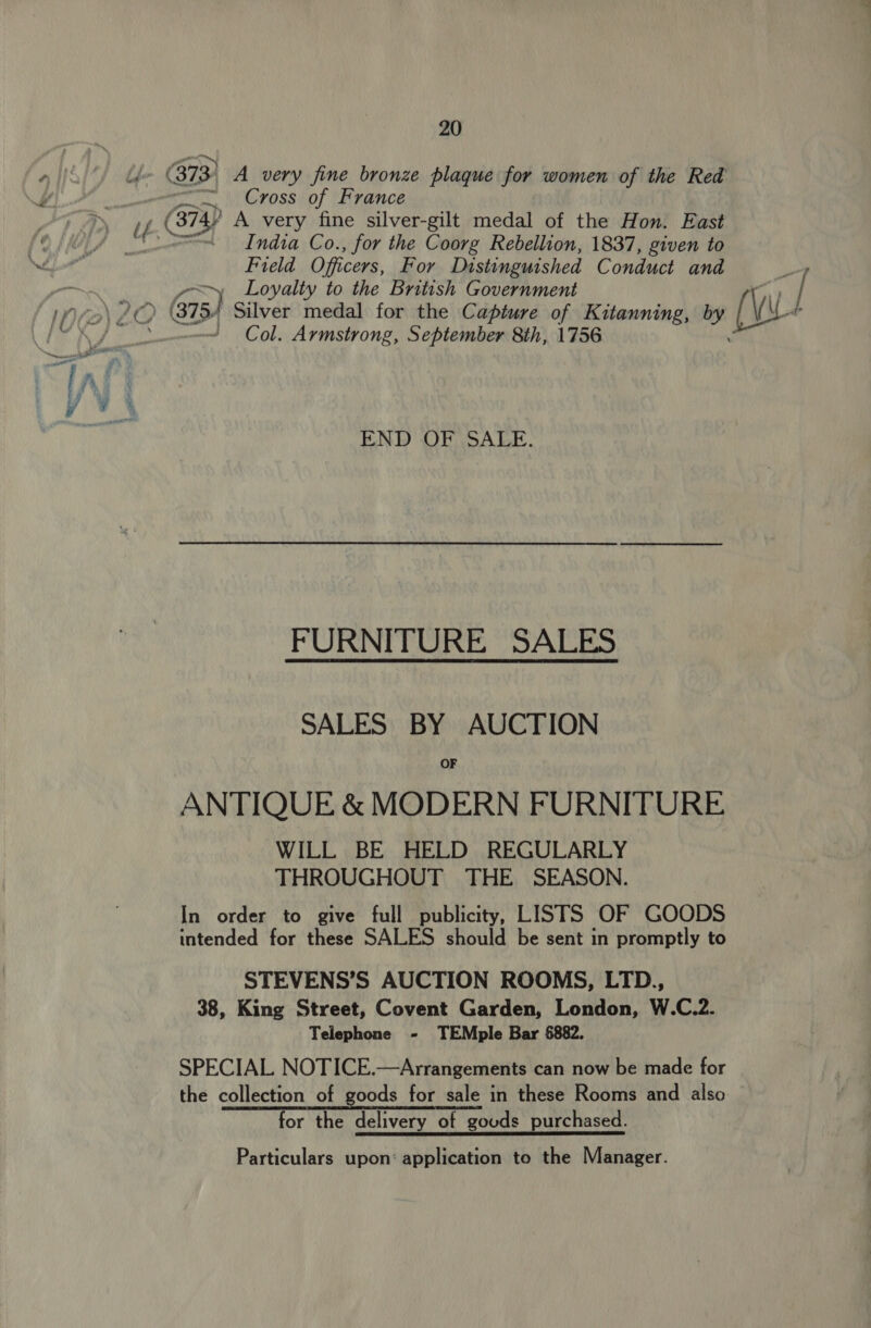 (373, A very fine bronze plaque for women of the Red —, \Cvossiof (hrance if (374y A very fine silver-gilt medal of the Hon. East a Indta Co., for the Coorg Rebellion, 1837, given to Field Officers, For Distinguished Conduct and ~y Loyalty to the British Government Fe ) / by (Vw Col. Armstrong, September 8th, 1756 END OF SALE. FURNITURE SALES SALES BY AUCTION OF ANTIQUE &amp; MODERN FURNITURE WILL BE HELD REGULARLY THROUGHOUT THE SEASON. In order to give full publicity, LISTS OF GOODS intended for these SALES should be sent in promptly to STEVENS’S AUCTION ROOMS, LTD., 38, King Street, Covent Garden, London, W.C.2. Telephone - TEMple Bar 6882. SPECIAL NOTICE.—Arrangements can now be made for the collection of goods for sale in these Rooms and also for the delivery of goods purchased. Particulars upon: application to the Manager.