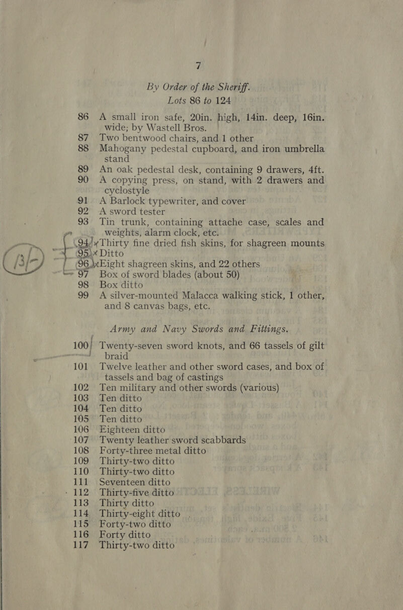 86 87 88 89 90 91 92 93 = 4 By Order of the Shertff. Lots 86 to 124 A small iron safe, 20in. high, 141n. deep, 16in. wide; by Wastell Bros. Two bentwood chairs, and 1 other Mahogany pedestal cupboard, and iron umbrella stand An oak pedestal desk, containing 9 drawers, 4ft. A copying press, on stand, with 2 drawers and cyclostyle A Barlock typewriter, and cover A sword tester Tin trunk, containing attache case, scales and weights, alarm clock, etc. 98 99 101 102 103 104 105 106 108 109 110 11] 113 114 115 116 Lu? Box of sword blades (about 50) Box ditto A silver-mounted Malacca walking stick, 1 other, and 8 canvas bags, etc. Army and Navy Swords and. Fittings. braid Twelve leather and other sword cases, and box of tassels and bag of castings Ten military and other swords (various) Ten ditto Ten ditto Ten ditto Eighteen ditto Twenty leather sword scabbards Forty-three metal ditto Thirty-two ditto Thirty-two ditto Seventeen ditto Thirty-five ditto Thirty ditto Thirty-eight ditto Forty-two ditto Forty ditto Thirty-two ditto