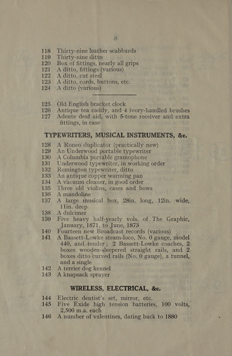 118 119 120 121 122 123 124 125 126 127 ~ C3 Thirty-nine leather scabbards Thirty-nine ditto Box of fittings, nearly all grips A ditto, fittings (various) A ditto, cut steel A ditto, cords, buttons, etc. A ditto (various) Old English bracket clock Antique tea caddy, and 4 ivory-handled brushes Adente deaf aid, with 5-tone receiver and extra fittings, in case 128 129 130 131 132 134 135 136 137 138 139 140 141 142 143 144 145 146 A Roneo duplicator (practically new) An Underwood portable typewriter A Columbia portable gramophone Underwood typewriter, in working order Remington typewriter, ditto An antique copper warming pan A vacuum cleaner, in good order Three old violins, cases and bows A mandoline A large musical box, 28in. long, 12in. wide, 1lin. deep A dulcimer Five heavy half-yearly vols. of The Graphic, January, 1871, to June, 1873 Fourteen new Broadcast records (various) A Bassett-Lowke steam-loco, No. 0 gauge, model 440, and-tender; 2 Bassett-Lowke coaches, 2 boxes wooden-sleepered straight rails, and 2 boxes ditto curved rails (No. 0 gauge), a tunnel, and a single A terrier dog kennel A knapsack sprayer WIRELESS, ELECTRICAL, &amp;c. Electric dentist’s set, mirror, etc. | Five Exide high tension batteries, 100 volts, 2,500 m.a. each A number of valentines, dating back to 1880