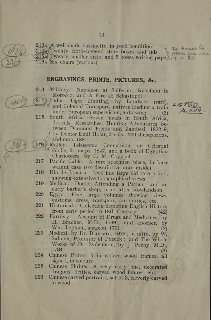 beat Nt air oe 2134 A well-made bassinette, in good condition wenty cloth-covered store boxes and lids 4  (219 916A ‘Six chairs (various) | ENGRAVINGS, PRINTS, PICTURES, &amp;c. 213 Military. Napoleon at Solferino, Rebellion in ee / _-.\. Morocco, and A Fire at Sebastopol [ , be 17 f 214)) India. Tiger Hunting, by Landseer (rare), Ne * and Colonial Transport, natives loading a train 215 South Africa. Seven Years in South Africa, Travels, Researches, Hunting Adventures be- tween Diamond Fields and Zambesi, 1872-9, /? by Doctor Emil Holat, 2 vols., 200 illustrations, wes, and map, 1881 / -) (eré) Malley. Telescopic Companion or Celestial So Globe, 21 maps, 1847, and a book of Egyptian S, Charioteers, by C. M. Cayypel 217 Pacific Cable. A rare specimen piece, in burr | walnut case (see descriptive note inside) 218 Rio de Janeiro. Two fine large old rare prints, showing extensive topographical views 219 Medical. Doctor Attending a Patient, and an early barber’s shop, print after Rowlandson 220 Egypt. Five large. volumes showing views, customs, dress, transport, antiquities, etc. 221 Historical. Collection depicting English History from early period to 18th Century (42) 222 Farriery. Account of Drugs and Medicines, by H. Bracken, M.D., 1739; and another, by ‘3 Wm. Topham, surgeon, 1791 ! (2) 223 Medical, by Dr. Blancard, 1679; a ditto, by W. Salmon, Professor of Phisick; and The Whole Works of Dr. Sydenham, by J. Pechy, M.D., 1734 (3) 224 Chinese Prints, 5 in carved wood frames, all | signed, in colours | 225 Chinese Shrine. A very early one, decorated dragons, deities, carved wood figures, etc. - 226 Chinese carved portraits, set of 3, cleverly carved ; yy cas Fj a  2 heoces Vs t &amp; PA ww 1, wy wiv “iv B82 L4STEO_ 