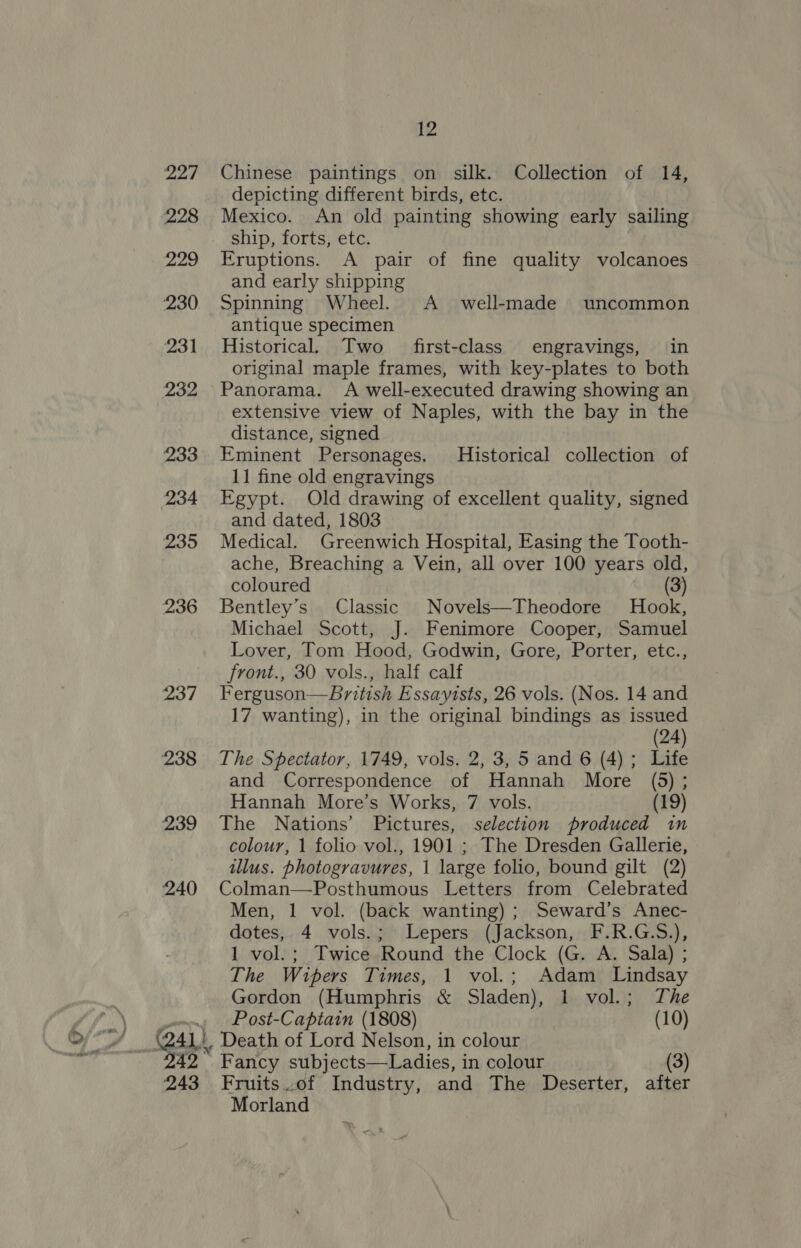 aad 228 229 230 231 232 233 234 235 236 237 238 239 240 Of 7 ebb Bet 242 243 12 Chinese paintings on silk. Collection of 14, depicting different birds, etc. Mexico. An old painting showing early sailing ship, forts, etc. Eruptions. A pair of fine quality volcanoes and early shipping Spinning Wheel. A_ well-made uncommon antique specimen Historical. Two first-class engravings, in original maple frames, with key-plates to both Panorama. A well-executed drawing showing an extensive view of Naples, with the bay in the distance, signed Eminent Personages. Historical collection of 11 fine old engravings Egypt. Old drawing of excellent quality, signed and dated, 1803 Medical. Greenwich Hospital, Easing the Tooth- ache, Breaching a Vein, all over 100 years old, coloured (3) Bentley’s Classic Novels—Theodore Hook, Michael Scott, J. Fenimore Cooper, Samuel Lover, Tom Hood, Godwin, Gore, Porter, etc., front., 30 vols., half calf Ferguson—Bbritish Essayists, 26 vols. (Nos. 14 and 17 wanting), in the original bindings as issued (24) The Spectator, 1749, vols. 2, 3, 5 and 6 (4); Life and Correspondence of Hannah More (5); Hannah More’s Works, 7 vols. (19) The Nations’ Pictures, selection produced in colour, 1 folio vol., 1901 ; The Dresden Gallerie, illus. photogravures, | large folio, bound gilt (2) Colman—Posthumous Letters from Celebrated Men, 1 vol. (back wanting) ; Seward’s Anec- dotes, 4 vols.; Lepers (Jackson, F.R.G.S.), 1 vol.; Twice Round the Clock (G. A. Sala) ; The Wipers Times, 1 vol.; Adam Lindsay Gordon (Humphris &amp; Sladen), 1 vol.; The Post-Captain (1808) (10) Death of Lord Nelson, in colour Fancy subjects—Ladies, in colour (3) Fruits of Industry, and The Deserter, after Morland