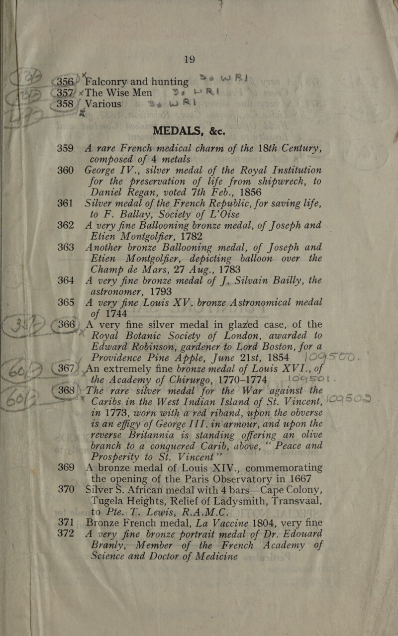 ; \ . YS ver )* : &gt;e WR ¥ S* €356/ Falconry and hunting ~° “ Bd Tifa) ©357/ xThe Wise Men De YRI (308 page Sew RI MEDALS, &amp;c. 359. A vare French medical charm of the 18th Century, composed of 4 metals 360 George IV., silver medal of the Royal Institution for the preservation of life from shipwreck, to Daniel Regan, voted 7th Feb., 1856 361 Silver medal of the French Republic, for saving life, to F. Ballay, Soctety of L’Otse 362 A very fine Ballooning bronze medal, of Joseph and | Etien Montgolfier, 1782 363 Another bronze Ballooning medal, of Joseph and Etien Montgolfier, depicting balloon over the Champ de Mars, 27 Aug., 1783 364 A very fine bronze medal of J,.Silvain Bailly, the | astronomer, 1793 ' 365 A very fine Louis XV. bronze Astronomical medal PAN Lm t of 1744 | | _93/- €366) A very fine silver medal in glazed case, of the e-—=~** Royal Botanic Society of London, awarded to Edward Robinson, gardener to Lord Boston, for a    . gar ae _- ¢ Providence Pine Apple, June 21st, 1854 |OGSCO. OE Ay-4 \, 367 An extremely fine bronze medal of Lows XVI., of ener the Academy of Chirurgo, 1770-1774 CGS. “yj 4368 The rare silver medal for the War against the 3 Oho  Caribs.in the West Indian Island of St. Vincent, '~“\ &gt;&lt; in 1773, worn with a red riband, upon the obverse ts an effigy of George III. in armour, and upon the reverse Britannia is standing offering an olive branch to a conquered Carib, above, ‘‘ Peace and Prosperity to St. Vincent”’ 369 A bronze medal of Louis XIV., commemorating the opening of the Paris Observatory in 1667 370 Silver S. African medal with 4 bars—Cape Colony, Tugela Heights, Relief of Ladysmith, Transvaal, to Pte. T. Lewis, R.A.M.C. 371 Bronze French medal, La Vaccine 1804, very fine . 372 A very fine bronze portrait medal of Dr. Edouard ) Branly, Member of the French Academy of Science and Doctor of Medicine