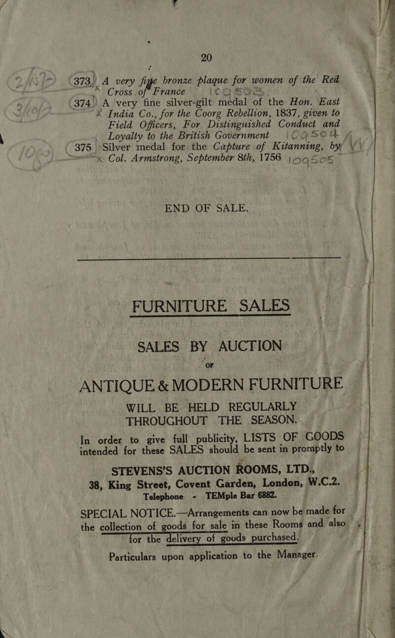 Cross of France icos ® India Co., for the Coorg Rebellion, 1837, given to Field Officers, For Distinguished Conduct and om, Loyalty to the British Government | OC 45044 “x Col. Armstrong, September 8th, 1756 | 098 Of. END OF SALE.  FURNITURE SALES SALES BY AUCTION OF ge gs ANTIQUE &amp; MODERN FURNITURE WILL BE HELD REGULARLY THROUGHOUT THE SEASON. [i ordie do. ‘give’ full’ publicity’ LISTS: OF SC@@Ds ‘ntended for these SALES should be sent in promptly to STEVENS’S AUCTION ROOMS, LTD., i 38, King Street, Covent Garden, London, W.C.2. | | Telephone - TEMple Bar 6882. ; SPECIAL NOTICE.—Arrangements can now be made for the collection of goods for sale in these Rooms and also» for the delivery of gouds purchased. ;   Particulars upon application to the Manager.