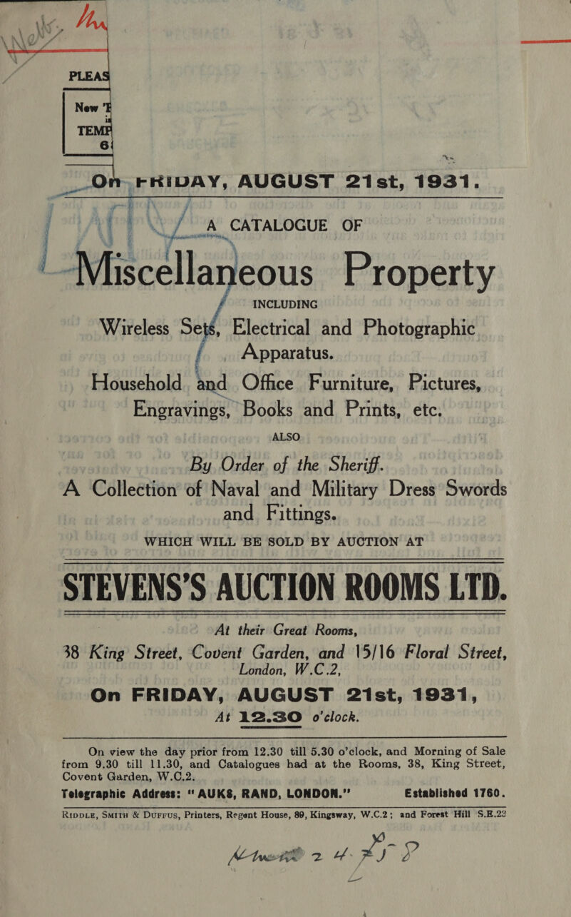  “en ~FRIDAY, AUGUST 2ist, 1931.  (|) A CATALOGUE OF Miscella Jeous Property Wireless Sets, Electrical and Photographic / . Apparatus. Household and Office Furniture, Pictures, Engravings, Books and Prints, etc. ALSO By Order of the Sheriff. A Collection of Naval and Military Dress Swords and Fittings. WHICH WILL BE SOLD BY AUCTION AT STEVENS’S AUCTION ROOMS LTD. At their Great Rooms, 38 King Street, Covent Garden, and \5/16 Floral Street, London, W.C.2, On FRIDAY, AUGUST 21st, 1931, At li2.30 o'clock.   On view the day prior from 12.30 till 5.30 o’clock, and Morning of Sale from 9.30 till 11.30, and Catalogues had at the Rooms, 38, King Street, Covent Garden, W.C.2. Telegraphic Address: ‘‘AUKS, RAND, LONDON.” Established 1760. Rippve, Smitn &amp; Durrus, Printers, Regent House, 89, Kingsway, W.C.2; and Forest Hill S.E.22 Mei 2 4: xr y