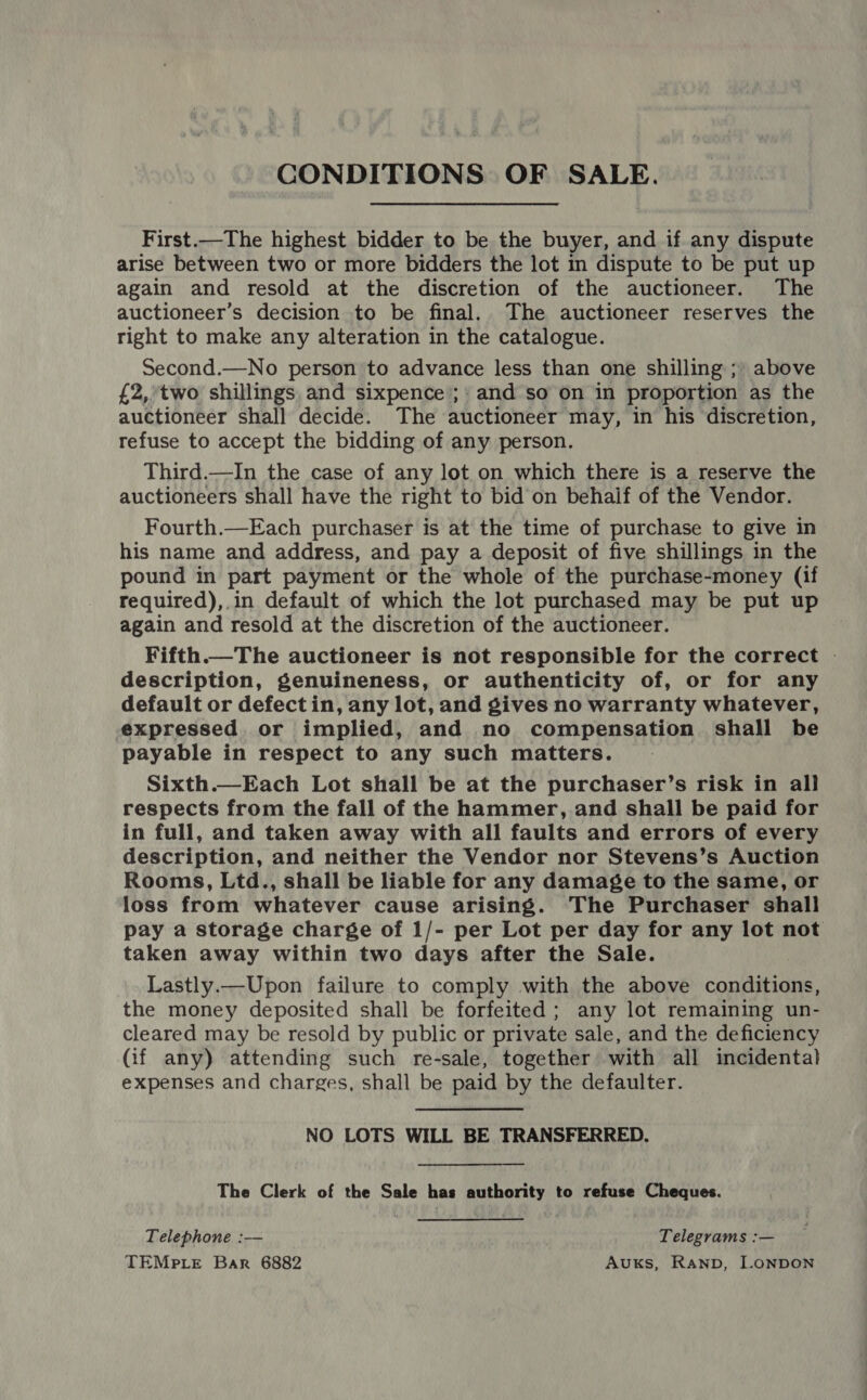CONDITIONS OF SALE. First.—The highest bidder to be the buyer, and if any dispute arise between two or more bidders the lot in dispute to be put up again and resold at the discretion of the auctioneer. The auctioneer’s decision to be final. The auctioneer reserves the right to make any alteration in the catalogue. Second.—No person to advance less than one shilling ;) above {£2,°two shillings. and sixpence’;: and so on in proportion as the auctioneer shall decide. The auctioneer may, in his discretion, refuse to accept the bidding of any person. Third.—In the case of any lot on which there is a reserve the auctioneers shall have the right to bid on behalf of the Vendor. Fourth.—Each purchaser is at the time of purchase to give in his name and address, and pay a deposit of five shillings in the pound in part payment or the whole of the purchase-money (if required),.in default of which the lot purchased may be put up again and resold at the discretion of the auctioneer. Fifth.—The auctioneer is not responsible for the correct | description, genuineness, or authenticity of, or for any default or defect in, any lot, and gives no warranty whatever, expressed or implied, and no compensation shall be payable in respect to any such matters. Sixth.—Each Lot shall be at the purchaser’s risk in all respects from the fall of the hammer, and shall be paid for in full, and taken away with all faults and errors of every description, and neither the Vendor nor Stevens’s Auction Rooms, Ltd., shall be liable for any damage to the same, or loss from whatever cause arising. The Purchaser shall pay a storage charge of 1/- per Lot per day for any lot not taken away within two days after the Sale. Lastly.—Upon failure to comply with the above conditions, the money deposited shall be forfeited; any lot remaining un- cleared may be resold by public or private sale, and the deficiency (if any) attending such re-sale, together with all incidental expenses and charges, shall be paid by the defaulter.  NO LOTS WILL BE TRANSFERRED. The Clerk of the Sale has authority to refuse Cheques. Telephone :— Telegrams :— TEMPLE Bar 6882 AukKs, RAND, LONDON