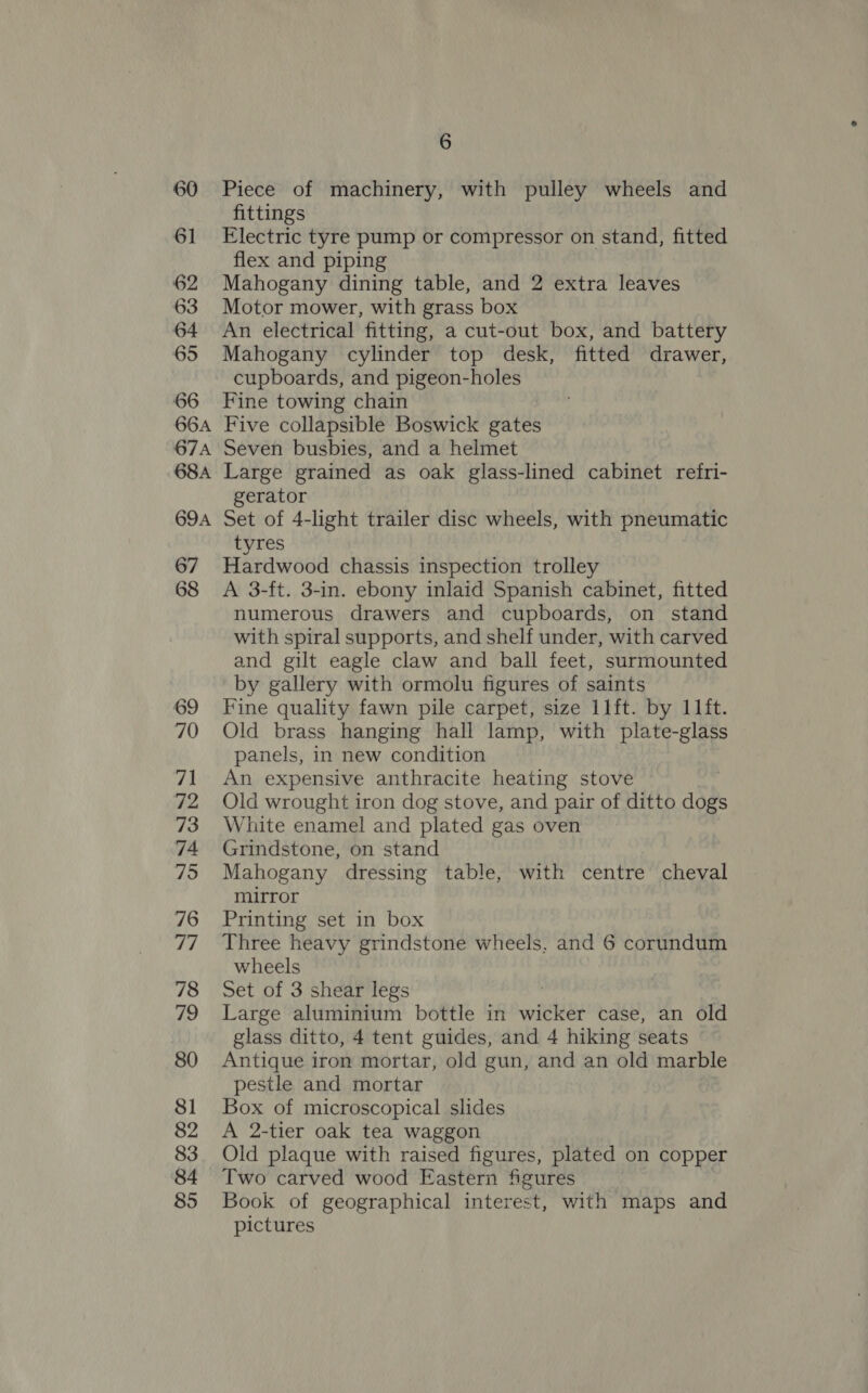60 61 62 63 64 65 66 66A 67A 68A 69A 67 68 69 70 71 72 73 74 75 76 77 78 79 80 81 82 83 84 85 6 Piece of machinery, with pulley wheels and fittings Electric tyre pump or compressor on stand, fitted flex and piping Mahogany dining table, and 2 extra leaves Motor mower, with grass box An electrical fitting, a cut-out box, and battery Mahogany cylinder top desk, fitted drawer, cupboards, and pigeon-holes Fine towing chain Five collapsible Boswick gates Seven busbies, and a helmet Large grained as oak glass-lined cabinet refri- gerator Set of 4-light trailer disc wheels, with pneumatic tyres Hardwood chassis inspection trolley A 3-ft. 3-in. ebony inlaid Spanish cabinet, fitted numerous drawers and cupboards, on stand with spiral supports, and shelf under, with carved and gilt eagle claw and ball feet, surmounted by gallery with ormolu figures of saints Fine quality fawn pile carpet, size 11ft. by 11ft. Old brass hanging hall lamp, with plate-glass panels, in new condition An expensive anthracite heating stove Old wrought iron dog stove, and pair of ditto dogs White enamel and plated gas oven Grindstone, on stand Mahogany dressing table, with centre cheval mirror Printing set in box Three heavy grindstone wheels, and 6 corundum wheels Set of 3 shear legs Large aluminium bottle in wicker case, an old glass ditto, 4 tent guides, and 4 hiking seats Antique iron mortar, old gun, and an old marble pestle and mortar Box of microscopical slides A 2-tier oak tea waggon Old plaque with raised figures, plated on copper Two carved wood Eastern figures Book of geographical interest, with maps and pictures