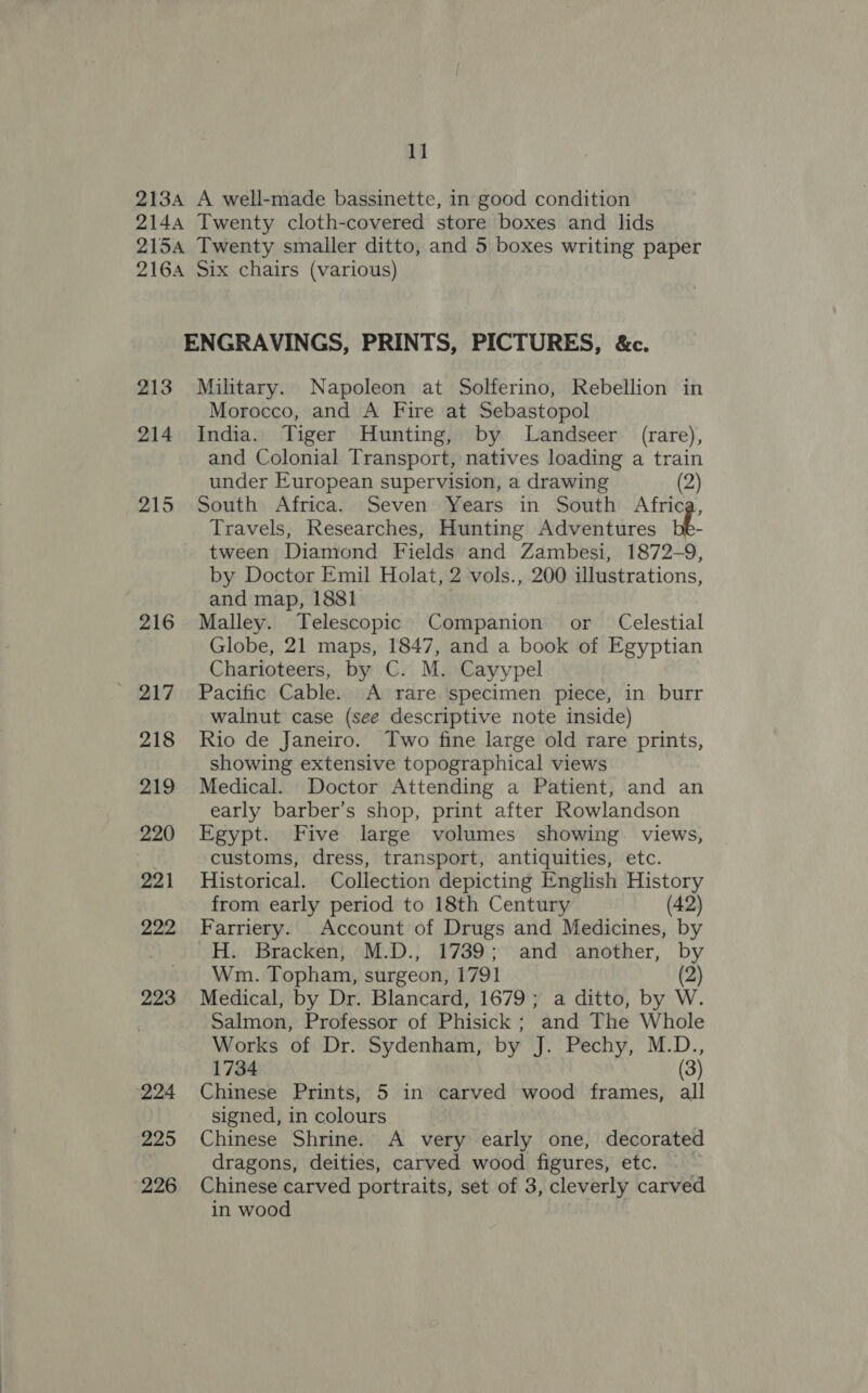 1] 2134 A well-made bassinette, in good condition 2144 Twenty cloth-covered store boxes and lids 2154 Twenty smaller ditto, and 5 boxes writing paper 2164 Six chairs (various) ENGRAVINGS, PRINTS, PICTURES, &amp;c. 213 Military. Napoleon at Solferino, Rebellion in Morocco, and A Fire at Sebastopol 214 India. Tiger Hunting, by Landseer (rare), and Colonial Transport, natives loading a train under European supervision, a drawing (2) 215 South Africa. Seven Years in South Africa, Travels, Researches, Hunting Adventures bh tween Diamond Fields and Zambesi, 1872-9, by Doctor Emil Holat, 2 vols., 200 illustrations, and map, 1881 216 Malley. Telescopic Companion or Celestial Globe, 21 maps, 1847, and a book of Egyptian Charioteers, by C. M. Cayypel ' 217 Pacific Cable. A rare specimen piece, in burr walnut case (see descriptive note inside) 218 Rio de Janeiro. Two fine large old rare prints, showing extensive topographical views 219 Medical. Doctor Attending a Patient, and an early barber’s shop, print after Rowlandson 220 Egypt. Five large volumes showing views, . customs, dress, transport, antiquities, etc. 221 Historical. Collection depicting English History from early period to 18th Century (42) 222 Farriery. Account of Drugs and Medicines, by H. Bracken, M.D., 1739; and another, by Wm. Topham, surgeon, 1791 2 223 Medical, by Dr. Blancard, 1679; a ditto, by W. Salmon, Professor of Phisick ; and The Whole Works of Dr. Sydenham, by J. Pechy, M.D., 1734 (3) 224 Chinese Prints, 5 in carved wood frames, all signed, in colours 225 Chinese Shrine. A very early one, decorated dragons, deities, carved wood figures, etc. 226 Chinese carved portraits, set of 3, cleverly carved in wood