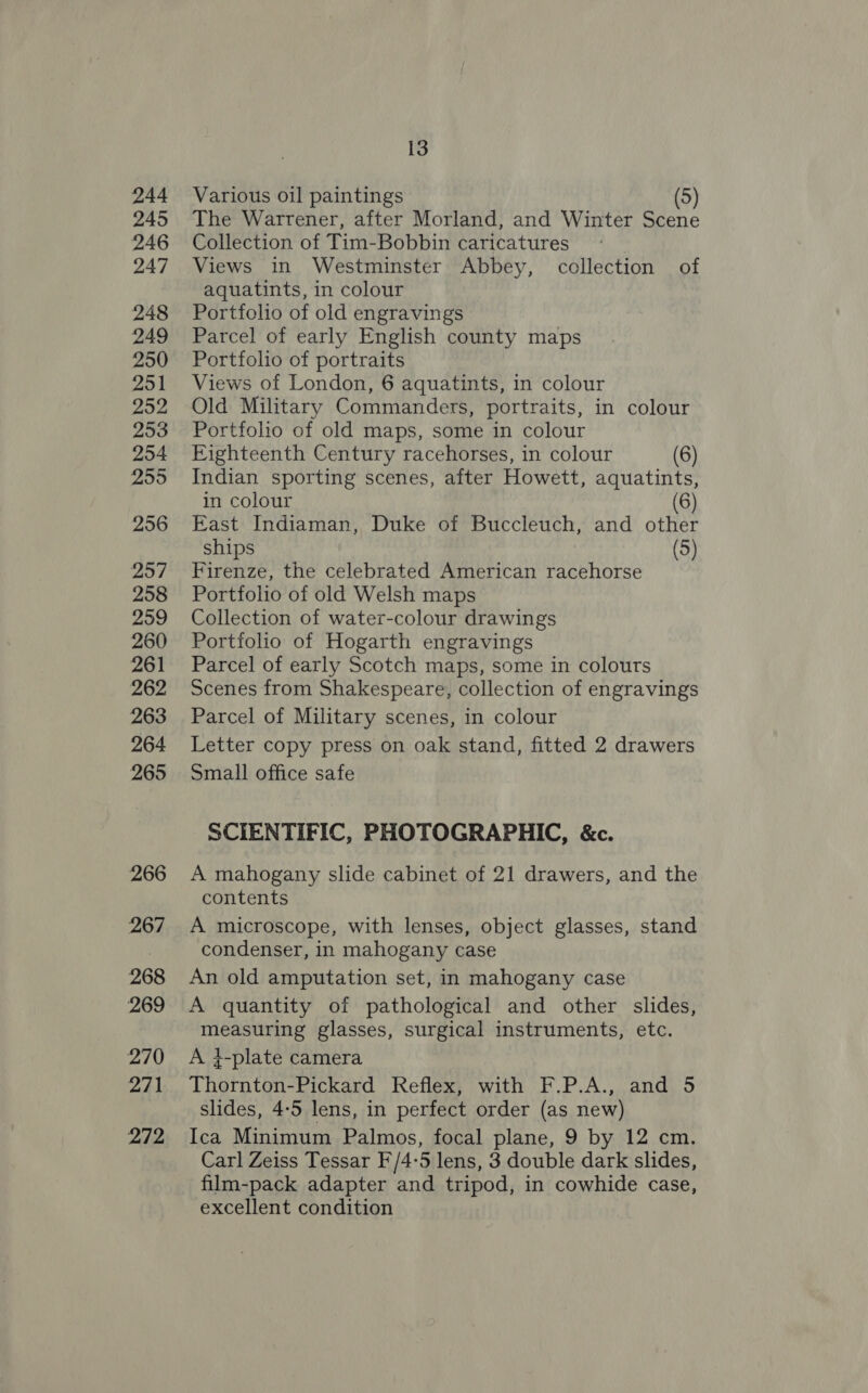 244 245 246 247 248 249 250 251 252 253 254 2595 256 257 258 259 260 261 262 263 264 265 266 267 268 269 270 271 272 13 Various oil paintings (5) The Warrener, after Morland, and Winter Scene Collection of Tim-Bobbin caricatures Views in Westminster Abbey, collection of aquatints, in colour Portfolio of old engravings Parcel of early English county maps Portfolio of portraits Views of London, 6 aquatints, in colour Old Military Commanders, portraits, in colour Portfolio of old maps, some in colour Fighteenth Century racehorses, in colour (6) Indian sporting scenes, after Howett, aquatints, in colour (6) East Indiaman, Duke of Buccleuch, and other ships (5) Firenze, the celebrated American racehorse Portfolio of old Welsh maps Collection of water-colour drawings Portfolio of Hogarth engravings Parcel of early Scotch maps, some in colours Scenes from Shakespeare, collection of engravings Parcel of Military scenes, in colour Letter copy press on oak stand, fitted 2 drawers Small office safe SCIENTIFIC, PHOTOGRAPHIC, &amp;c. A mahogany slide cabinet of 21 drawers, and the contents A microscope, with lenses, object glasses, stand condenser, in mahogany case An old amputation set, in mahogany case A quantity of pathological and other slides, measuring glasses, surgical instruments, etc. A 4-plate camera Thornton-Pickard Reflex, with F.P.A., and 5 slides, 4-5 lens, in perfect order (as new) Ica Minimum Palmos, focal plane, 9 by 12 cm. Carl Zeiss Tessar F/4-5 lens, 3 double dark slides, film-pack adapter and tripod, in cowhide case, excellent condition