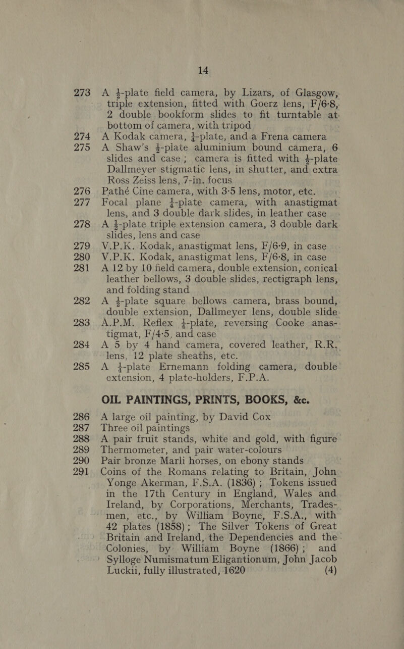 273 274 275 276 277 278 279 280 281 282 283 284 285 286 287 288 289 290 291 14 A 4-plate field camera, by Lizars, of Glasgow, triple extension, fitted with Goerz lens, F/6-8, 2 double bookform slides to fit turntable at. bottom of camera, with tripod / A Kodak camera, }-plate, and a Frena camera A Shaw’s 4-piate aluminium bound camera, 6 slides and case; camera is fitted with 4-plate Dallmeyer stigmatic lens, in shutter, and extra Ross Zeiss lens, 7-in. focus Pathé Cine camera, with 3-5 lens, motor, etc. Focal plane 4-plate camera, with anastigmat. lens, and 3 double dark slides, in leather case A 4-plate triple extension camera, 3 double dark slides, lens and case V.P.K. Kodak, anastigmat lens, F/6-9, in case V.P.K. Kodak, anastigmat lens, F/6-8, in case A 12 by 10 field camera, double extension, conical leather bellows, 3 double slides, rectigraph lens, and folding stand A 4-plate square bellows camera, brass bound, double extension, Dallmeyer lens, double slide A.P.M. Reflex 4-plate, reversing Cooke anas- tigmat, F/4-5, and case A 5 by 4 hand camera, covered leather, R.R. lens, 12 plate sheaths, etc. A 4-plate Ernemann folding camera, double: extension, 4 plate-holders, F.P.A. OIL PAINTINGS, PRINTS, BOOKS, &amp;c. A large oil painting, by David Cox Three oil paintings A pair fruit stands, white and gold, with figure Thermometer, and pair water-colours Pair bronze Marli horses, on ebony stands Coins of the Romans relating to Britain, John Yonge Akerman, F.S.A. (1836) ; Tokens issued in the 17th Century in England, Wales and Ireland, by Corporations, Merchants, Trades-_ 42 plates (1858); The Silver Tokens of Great Britain and Ireland, the Dependencies and the- Colonies, by: William Boyne (1866); and Luckui, fully illustrated, 1620 (4)