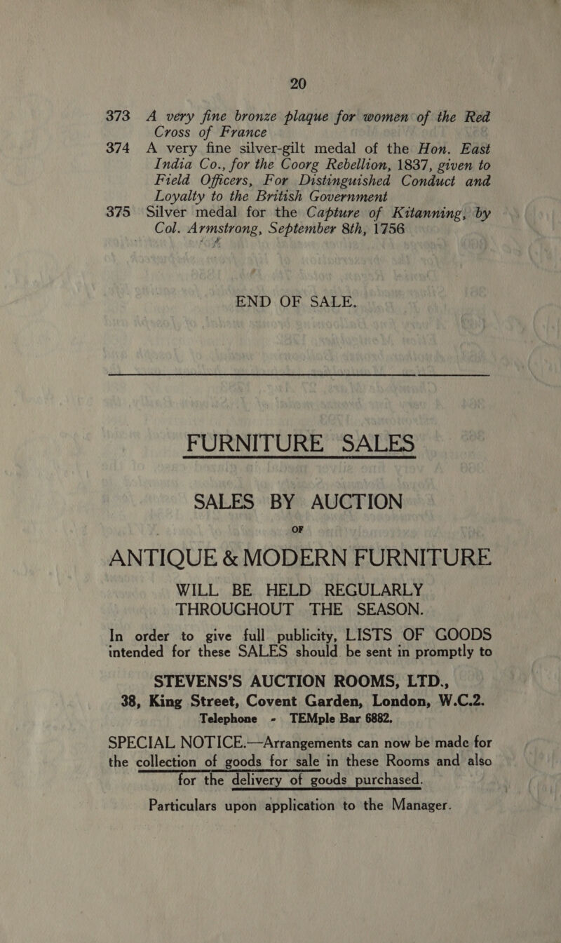 373 A very fine bronze plaque for women of the Red Cross of France 374 A very fine silver-gilt medal of the Hon. East India Co., for the Coorg Rebellion, 1837, given to Field Officers, For Distinguished Conduct and Loyalty to the British Government 375 Silver medal for the Capture of Kitanning, by Col. Armstrong, September 8th, 1756 “ VA END OF SALE. FURNITURE SALES SALES BY AUCTION OF ANTIQUE &amp; MODERN FURNITURE WILL BE HELD REGULARLY THROUGHOUT THE SEASON. In order to give full publicity, LISTS OF GOODS intended for these SALES should be sent in promptly to STEVENS’S AUCTION ROOMS, LTD., 38, King Street, Covent Garden, London, W.C.2. Telephone - TEMple Bar 6882. SPECIAL NOTICE.—Arrangements can now be made for the collection of goods for sale in these Rooms and also for the delivery of goods purchased. Particulars upon application to the Manager.