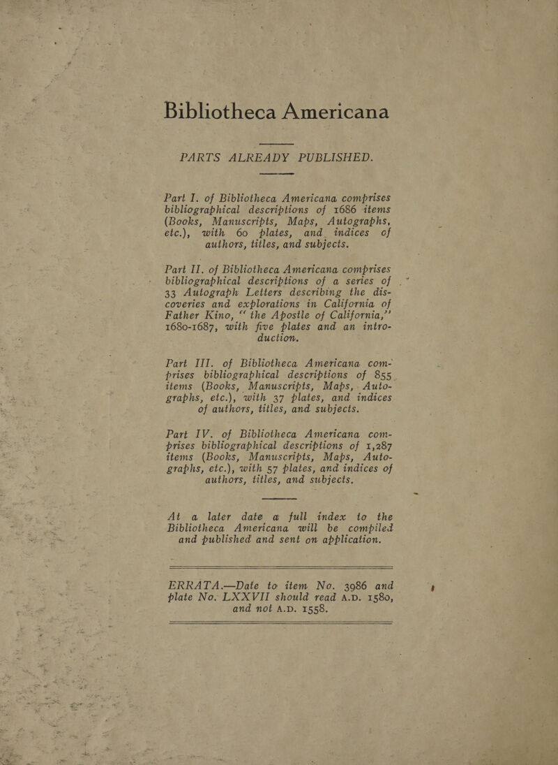  PARTS ALREADY PUBLISHED.  Part I. of Bibliotheca Americana comprises bibliographical descriptions of 1686 items (Books, Manuscripts, Maps, Autographs, etc.), with 60 plates, and indices of authors, titles, and subjects. Part II. of Bibliotheca Americana comprises 33 Autograph Letters describing the dis- coveries and explorations in California of - Father Kino, “ the Apostle of California,’’ 1680-1687, with five plates and an intro- duction. Part III. of Bibliotheca Americana com- prises bibliographical descriptions of 855. items (Books, Manuscripts, Maps, Auto- graphs, etc.), with 37 plates, and indices of authors, titles, and subjects. Part IV. of Bibliotheca Americana com- prises bibliographical descriptions of 1,287 items (Books, Manuscripts, Maps, Auto- graphs, etc.), with 57 plates, and indices of authors, titles, and subjects.  At a later date a full index to the Bibliotheca Americana will be compiled and published and sent on application.  ERRATA.—Date to item No. 3986 and plate No. LXXVII should read A.D. 1580, and not A.D. 1558. 
