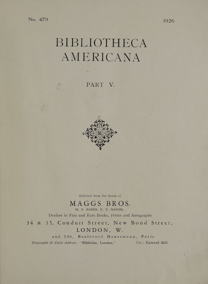 No. 479 1926 BIBLIOTHECA AMERICANA  Selected from the Stock of (B. D MAGGS, E. U. MAGGS), Dealers in Fine and Rare Books, Prints and Autographs 54 sro nauit/StreetaeNew bb Olds treet. L_OUN_D Om... -W. aide! 30, Bowlevard Haussananoy Parts Telegraphic &amp; Cable Address: ‘‘ Bibliolite, London.”’ Tel.: Gerrard 583]