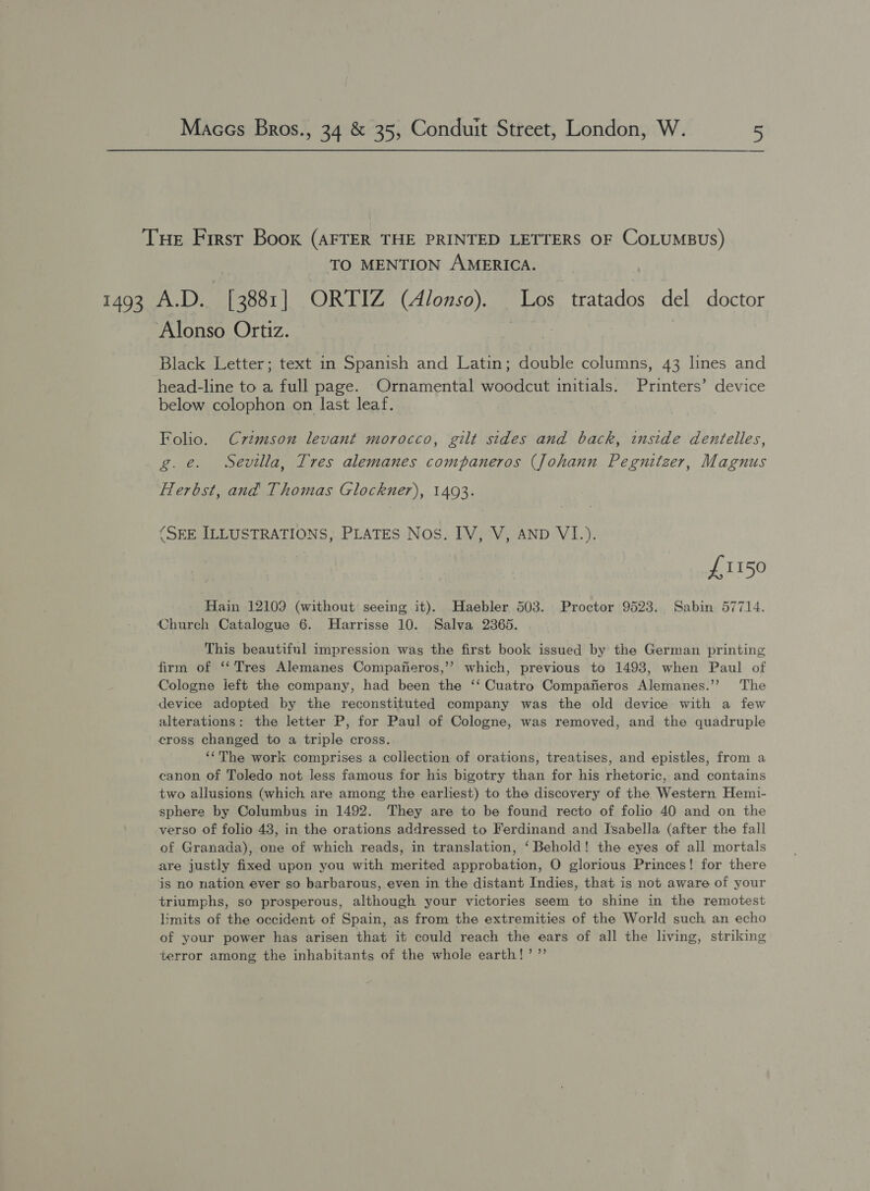 THe First Book (AFTER THE PRINTED LETTERS OF CoLuMBUS) TO MENTION AMERICA. 1493 A.D. [ 3881 | ORTIZ (Alonso). Los tratados del doctor Alonso Ortiz. i Black Letter; text in Spanish and Latin; double columns, 43 lines and head-line to a full page. Ornamental woodcut initials. Printers’ device below colophon on last leaf. Folio. Crimson levant morocco, gilt sides and back, inside dentelles, g.e. Sevilla, Tres alemanes companeros (Johann Pegnitzer, Magnus Herbst, and Thomas Glockner), 14093. (SEE ILLUSTRATIONS, PLATES Nos. IV, V, AND VI.) . / £1150 Hain 12109 (without seeing it). Haebler 503. Proctor 9523. Sabin 57714. Church Catalogue 6. MHarrisse 10. Salva 2365. This beautiful impression was the first book issued by the German printing firm of “Tres Alemanes Compafieros,’’ which, previous to 1493, when Paul of Cologne ieft the company, had been the ‘‘ Cuatro Compafieros Alemanes.’’ The device adopted by the reconstituted company was the old device with a few alterations: the letter P, for Paul of Cologne, was removed, and the quadruple cross changed to a triple cross. ‘‘The work comprises a collection of orations, treatises, and epistles, from a canon of Toledo not less famous for his bigotry than for his rhetoric, and contains two allusions (which are among the earliest) to the discovery of the Western Hemi- sphere by Columbus in 1492. They are to be found recto of folio 40 and on the verso of folio 43, in the orations addressed to Ferdinand and Isabella (after the fall of Granada), one of which reads, in translation, ‘Behold! the eyes of all mortals are justly fixed upon you with merited approbation, O glorious Princes! for there is no nation ever so barbarous, even in the distant Indies, that is not aware of your triumphs, so prosperous, although your victories seem to shine in the remotest limits of the occident of Spain, as from the extremities of the World such an echo of your power has arisen that it could reach the ears of all the living, striking terror among the inhabitants of the whole earth!’ ”’