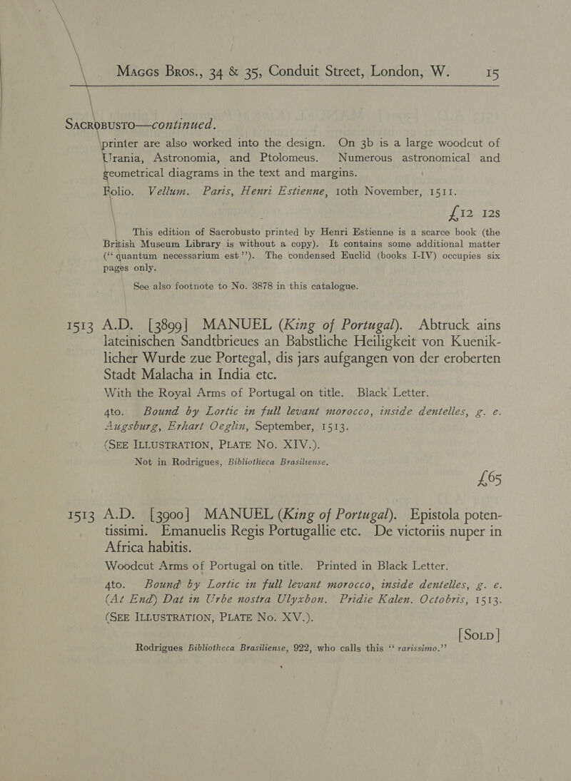      Maces Bros., 34 &amp; 35, Conduit Street, London, W. 15  SacroBUsTO—continued. rinter are also worked into the design. On 3b is a large woodcut of Trania, Astronomia, and Ptolomeus. Numerous astronomical and eometrical diagrams in the text and margins. olio. Vellum. Paris, Henri Estienne, 1oth November, 1511. £12 12s | This edition of Sacrobusto printed by Henri Estienne is a scarce book (the British Museum Library is without a copy). It contains some additional matter (‘quantum necessarium est’’). The condensed Euclid (books I-IV) occupies six pages only. See also footnote to No. 3878 in this catalogue. 1513 A.D. [3899] MANUEL (King of Portugal). Abtruck ains lateinischen Sandtbrieues an Babstliche Heiligkeit von Kuenik- licher Wurde zue Portegal, dis jars aufgangen von der eroberten Stadt Malacha in India etc. With the Royal Arms of Portugal on title. Black Letter. Ato. Bound by Lortic in full levant morocco, inside dentelles, g. e. Augsburg, Erhart Oeglin, September, 1513. (SEE ILLUSTRATION, PLATE No. XIV.). Not in Rodrigues, Bibliotheca Brasilense. £65 1513 A.D. [3900] MANUEL (King of Portugal). Epistola poten- tissimi. Emanuelis Regis Portugallie etc. De victoriis nuper in Africa habitis. Woodcut Arms of Portugal on title. Printed in Black Letter. Ato. Bound! by Lortic in full levant morocco, inside dentelles, g. e. (A¢ End) Dat in Urbe nostra Ulyxbon. Pridie Kalen. Octobris, 1513. (SEE ILLUSTRATION, PLATE No. XV.). [ Soxp | Rodrigues Bibliotheca Brasiliense, 922, who calls this ‘‘ rarissimo.’’