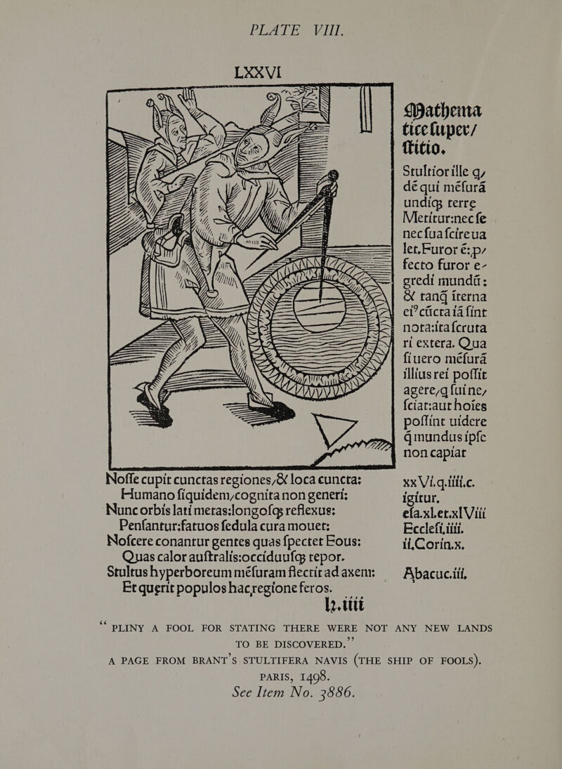 ie eae \\YY ns ye SS Mathemna ticeluper/ dé qui méfura undig; terre Mletirur:nec fe necfuafcireua let,Furor é::p/ fecto furor e- gredi munda; &amp; tang irerna Noffe cupit cunctas regiones/&amp; loca euncta: Flumano fiquidem,cognita non generi: Nunc orbis lati metas:longofq reflexue: Penfantur:fatuos fedula cura mouer: Nofcere conantur gentes quas {pectet Fous: Quas calor auftralis:occiduufg tepor. Stultus hyperboreum méfuram flectirad axem: Etqueritpopuloshacregioneferos. l2.Utt    fiuero méfura illius ret poffit agere,q {uine, {ciat:aur hoies poffint uidere qg mundus ipfe non capiar Xx Vi. q.iiil.c. igitur, efa.xLet.xlViii Ecclefi, tit. if,Corin.x. Abacuc.ili, TO BE DISCOVERED. PARIS, 1498.