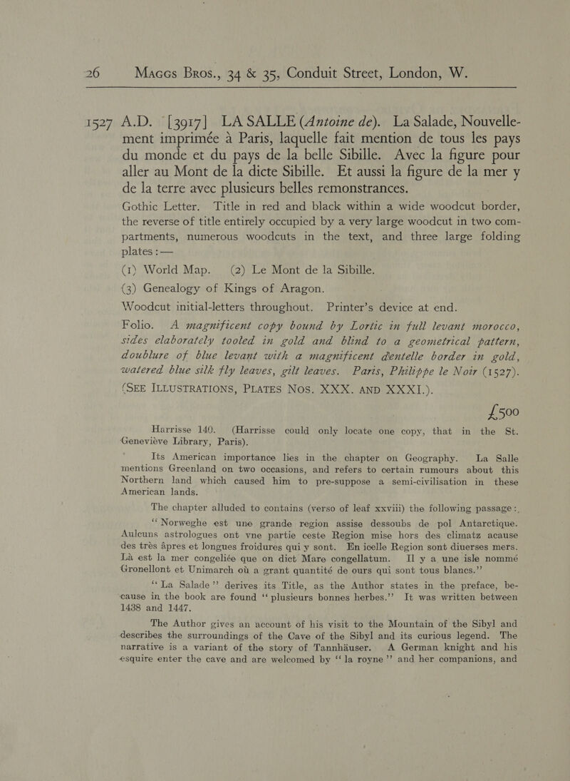 1527 A.D. [3917] LASALLE (Antoine de). La Salade, Nouvelle- ment imprimée a Paris, laquelle fait mention de tous les pays du monde et du pays de la belle Sibille. Avec la figure pour aller au Mont de la dicte Sibille. Et aussi la figure de la mer y de la terre avec plusieurs belles remonstrances. Gothic Letter. Title in red and black within a wide woodcut border, the reverse of title entirely occupied by a very large woodcut in two com- partments, numerous woodcuts in the text, and three large folding plates :— (1) World Map. (2) Le Mont de la Sibille. (3) Genealogy of Kings of Aragon. Woodcut initial-letters throughout. Printer’s device at end. Folio. A magnificent copy bound by Lortic in full levant morocco, sides elaborately tooled in gold and blind to a geometrical pattern, doublure of blue levant with a magnificent dentelle border in gold, watered blue silk fly leaves, gilt leaves. Paris, Philippe le Noir (1527). (SEE ILLUSTRATIONS, PLATES Nos. XXX. AND XXXI.). {£500 Harrisse 140. (Harrisse could only locate one copy, that in the St. Genevieve Library, Paris). Its American importance lies in the chapter on Geography. La Salle mentions Greenland on two occasions, and refers to certain rumours about this Northern land which caused him to pre-suppose a semi-civilisation in these American lands. The chapter alluded to contains (verso of leaf xxviii) the following passage :, ‘“Norweghe est une grande region assise dessoubs de pol Antarctique. Aulcuns astrologues ont vne partie ceste Region mise hors des climatz acause des trés Apres et longues froidures qui y sont. En icelle Region sont diuerses mers. La est la mer congeliée que on dict Mare congellatum. II y a une isle nommé Gronellont et Unimarch ot a grant quantité de ours qui sont tous blancs.”’ ‘‘La Salade’’ derives its Title, as the Author states in the preface, be- cause in the book are found ‘‘ plusieurs bonnes herbes.’’ It was written between 1438 and 1447. The Author gives an account of his visit to the Mountain of the Sibyl and describes the surroundings of the Cave of the Sibyl and its curious legend. The narrative is a variant of the story of Tannhauser. A German knight and his esquire enter the cave and are welcomed by ‘‘ la royne’’ and her companions, and