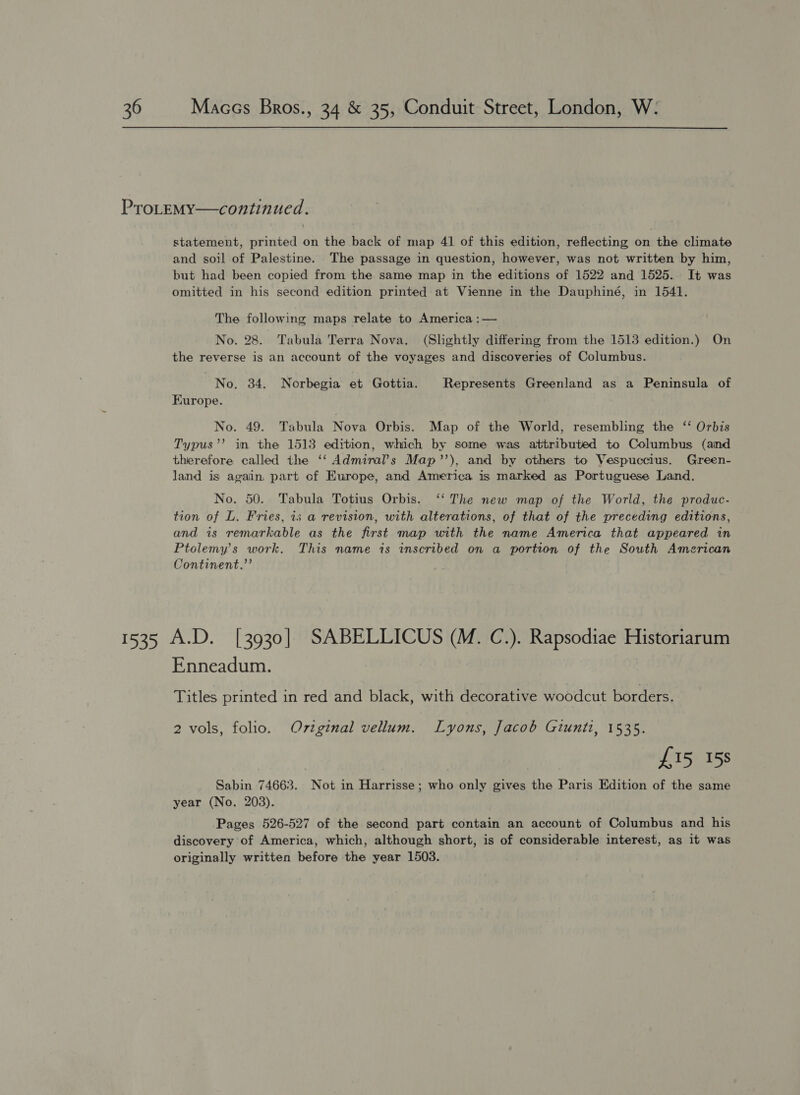 PTroLEMY—continued. statement, printed on the back of map 41 of this edition, reflecting on the climate and soil of Palestine. The passage in question, however, was not written by him, but had been copied from the same map in the editions of 1522 and 1525. It was omitted in his second edition printed at Vienne in the Dauphiné, in 1541. The following maps relate to America :— No. 28. Tabula Terra Nova. (Slhghtly differing from the 1513 edition.) On the reverse is an account of the voyages and discoveries of Columbus. No. 34. Norbegia et Gottia. Represents Greenland as a Peninsula of Europe. No. 49. Tabula Nova Orbis. Map of the World, resembling the ‘‘ Orbis Typus’’? in the 1513 edition, which by some was attributed to Columbus (aind therefore called the ‘‘ Admiral’s Map’’), and by others to Vespuccius. Green- land is again, part cf Europe, and America is marked as Portuguese Land. No. 50. Tabula Totius Orbis. ‘‘ The new map of the World, the produc- tion of L. Fries, is a revision, with alterations, of that of the preceding editions, and is remarkable as the first map with the name America that appeared in Ptolemy's work. This name is inscribed on a portion of the South American Continent.”’ 1535 A.D. [3930] SABELLICUS (M. C.). Rapsodiae Historiarum Enneadum. Titles printed in red and black, with decorative woodcut borders. 2 vols, folio. Ovzginal vellum. Lyons, Jacob Giunti, 1535. £15 15s Sabin 74663. Not in Harrisse; who only gives the Paris Edition of the same year (No. 203). Pages 526-527 of the second part contain an account of Columbus and his discovery of America, which, although short, is of considerable interest, as it was originally written before the year 1503.