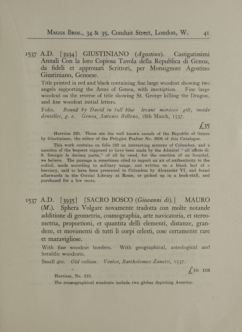  1537 A.D. [3934] GIUSTINIANO (Agostino). Castigatissimi Annali Con la loro Copiosa Tavola della Republica di Genoa, da fideli et approuati Scrittori, per Monsignore Agostino Giustiniano, Genoese. Title printed in red and black containing fine large woodcut showing two angels supporting the Arms of Genoa, with inscription. Fine large woodcut on the reverse of title showing St. George killing the Dragon, and fine woodcut initial letters. Folio. Bound by David in full blue levant morocco gilt, inside dentelles, g.e. Genoa, Antonio Bellono, 18th March, 1537. ) £35 Harrisse 220. These are the well known annals of the Republic of Genoa by Giustiniano, the editor of the Polyglot Psalter No. 3906 of this Catalogue. This work contains on folio 249 an interesting account of Columbus, and a mention of the bequest supposed to have been made by the Admiral “‘ all ufficio di. S. Georgio la decima parte,’’ of all he owed, for the erection of an hospital, we believe. The passage is sometimes cited to impart an air of authenticity to the codicil, made according to military usage, and written on a blank leaf of a breviary, said to have been presented to Columbus by Alexander VI, and found afterwards in the Corsini Library at Rome, or picked up in a book-stall, and purchased for a few cents. 1537 A.D. [3935] [SACRO BOSCO (Giovanni di).| MAURO (M.). Sphera Volgare novamente tradotta con molte notande additione di geometria, cosmographia, arte navicatoria, et stereo- metria, proportioni, et quantita delli elementi, distanze, gran- deze, et movimenti di tutti li corpi celesti, cose certamente rare et maravigliose. With fine woodcut borders. With geographical, astrological and heraldic woodcuts. Small 4to. Old vellum. Ventce, Bartholomeo Zanetti, 1537. ; £10 Ios Harrisse, No. 219. The cosmographical woodcuts include two globes depicting America.