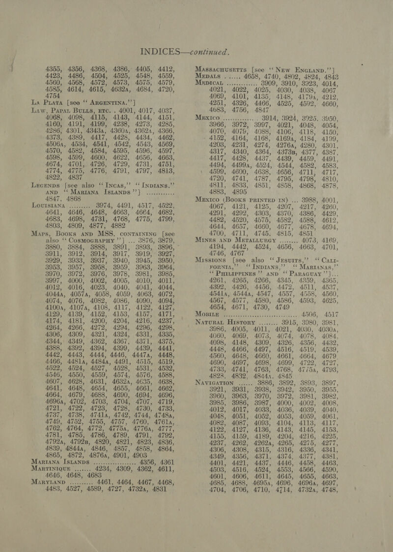 4355, 4423, 4560, 4585, 4754 4068, 4098, 4160, 4191, 4199, 4238, 4373, 4389, 4506a, 4570, 4598, 4674, 4774, 4822, 4582, 4599, 4775, 4837 4417, 4428, 4541, 4542, 4776, 4791, 4412, 4559, 4579, 4720, 4087, 4151, 4285, 4366, 4462, 4569, 4597, 4663, 4751, 4813, 4144, 4273, 43623, 4434, 4543, 4596, 4656, 4731, 4797, 4847, 4868 ee) 4522, 3880, 3884, 3911, 3912, 3929, 3933, 3953, 3957, 3970, 3972, 3997, 4000, 4012, 4016, 4074, 4076, 4129, 4139, 4174, 4181, 4264, 4266, 4306, 4309, 4344, 4349, 4388, 4392, 4449, 4443) 4466, 44814, 4522, 4524, 4546, 4550, 4607, 4628, 4641, 4648, 4664, 4679, 4721, 4722, 4737, 4738, 4749, 4752, 4762, 3888, 3914, 3937, 3958, 3976, 4002, 4023, 4082, 4086, 4200, 4204, 4279, 4994, 4321, 4324, 4362, 4367, 4394, 4399, 4444’ 4446, 44844, 4491, 4723, 4728, _ 2876, 3879, 3893, 3896, 3919, 3927, 3945, 3950, 3963, 3964, 3981, 3985, 4010, 4011, 4041, 4044, 4063, 4072, 4090, 4094, 4122, 4197, 4157, 4171, 4216, 4237, 4296, 4298, 4331, 4335, 4371, 4375, 4439, 4441, 44474, 4448. 4515, 4519, 4531, 4532; 4576, 4588, 4638, 4662, 4696, 4707, 4719, 4730, 4733, 4744, 4748, 4760, 4761a, 4661, 4694, 4839, 4844a, 4846, 4857, 4858, 4864, 4646, re oe ed ... 4356, 43861 4468, 47324, 4831 Mepats Mrpican 4021, 4069, Py ae 4658, 4740, 4802, 3909, 3910, 3923, 4022, 4025, 4030, 4038, 4101, 4135, 4148, 41794, 4251, 4326, 4466, 4525, 4592, 4683, 4756, 4847, WEWSICOY. | sce cok. 3S14; 3966, 3972, 3997, 4076, 4079, 4088, 4152, 4164, 4168, 4203, 4231, 4274, 4317, 4340, 4364, 4417, 4498, 4437, 4494, 4A499A, 4524, 4599, 4600, 4638, 4720, A741. 4787, 4811, 4833, 4851, 4883, 4895 Mexico (Books PRINTED IN) ... 4067, 4121, 4125, 4207, 4291, 4292, 4303, 4370, 4489, 4520, 4575, 4582, 4588, 4644, 4657, 4660, 4677, 4700, 4711, 4745, 4815, 4851 Mines ann MEeTALuurey ........ O7 4194, 4442, 4524, 4656, 4663, 4746, A767 Missions [see also ‘ JEsurts,’’ ForntA,’’ ‘ INDIANS,’’ ‘‘ PHILIPPINES ’? AND 4261, 4265, 4266, 4345, 4359, 4392, 4426, 4456, 4472, 4511, 45414, 45444, 4547, 4557, 4558, 4567, 4577, 4580, 4586, 4593, 4654, 4671, 4730, 4749 DU ORIL By) cletir 4 o21 9 Ha cS ONG 5 4506, NaturaL History 3915, 3980, 3986, 4005, 4060, 4069, 4098, 4148, 444%, 4466, 4560, 4648, 4690, 4697, 4735, 4741, 4822. 4832, NAVIGATION 3921; 3960, 3985, 4012, 4048, 4082, 4122, 4155, 4237, 4306, 4349, 4401, 4503, 4601, 4685, 4704, Oe ee were seeas 3924, 3925, 4021, 4048, 4106, 4118, 4169, 4184, 42764, 4280, 43738, 4377, 4439, 4459, 4544, 4656, 4795, 4858, es 4074, 4326, 4516, 4661, 4699, 768, .. 4845 , 3892, 3942, 3972, , 4000, 4.036, 4053, 4104, 4143, 4204, , 4265, 4316, 4374, 4446, 4553, 4611, 4645, 46954, 4696, 4710, 4714, 4732a, 4078, 4356, 4519, 4664, 4722, 47 (5A, 3893, 3950, 3981, 4002, 4039, 4059, 4113, 4145, 4216, 4275, 4336, 4377, 4458, 4566, 4655, 4014, 4067. 4212, 4660, 3950, 4054, 4150, 4199, 4301, 4387, 4491, 4583, A717, 4810, 4878, 4001, 4260, 4499, 4612, 4694, 4701, 4565, 4537, 4560, 4625, 4517 3981, 4084., 4432, 4539, 4679. 4727, 4793, 3897, 3955, 3982, 4008, 4040, 4061, 4117, 4153, 4225, 4277, 4341, 4331, 4463, 4590, 4663, 4697, 4748,