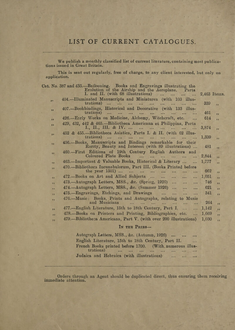 LIST OF CURRENT CATALOGUES.   We publish a monthly classified list of current literature, containing most publica- tions issued in Great Britain. This is sent out regularly, free of charge, to any client interested, but only on application. Cat. No. 387 and 435.—Ballooning. Books and Engravings illustrating the Evolution of the Airship and the a aie Parts I. and I. (with 68 illustrations) , 2,463 Items. “ 404.—Illuminated ideas iS and Miniatures (with 103 illus- trations) ... PI WORO i sy i 407.—Bookbindings, Historical and Decorative (with 133 illus trations) ... / 461 F 426.—Early W orks on Risdisibe, palcleiny ivibcherat eicl wge7 OLS re 429, 432, 442 &amp; 465.—Bibliotheca Americana et ee on Parts Tea ttle Aan LV IO: Be Aye Core oe 452 &amp; 4065. Bibliotheca ag ui Parts L &amp; IL. (vith 62 ‘Wits. trations) - ... 1,500 ,, “3 456.—Books, Manuscripts nil Windines Guichen: for” or Rarity, Beauty and Interest (with 89 illustrations) ... 48] ,, a 460.—First Editions of 19th Century Boghgh ae oat shal Coloured Plate Books oes +; 2,844. be 463.—Important &amp; Valuable Books, Ainoua &amp; Hr ieiaee bas RT EGLEE. os as 470.—Bibliotheca ea ie aaa Part III. Se a pauted, before the year 1501) . (a Oa .55 2 472.—Books on Art and atlied Sabieota Je BAe? OP etes Rane Seen Ae ee a 473.—Autograph Letters, MSS., &amp;c. (Spring, 1926) ... ... ... « 746 ©,, “s 474.—-Autograph Letters, MSS., &amp;c. (Summer 1926) ... tena far] A A a 475.—Ingravings, Etchings, ts Drawings : 341. ,, MF 476.—Music: Books, Prints and mutogserns, relating 6 “Music and Musicians 3 264. ,; = 477.—English Literature, 15th to Isth STEERS: Park ra , a ee 1,142 mR 5 478.—Books on Printers and Printing, Bibliographies, etc. ... 1,669 ,, ¥ 479,—Bibliotheza Americana, Part V. (with over 200 illustrations) 1,030 In THE Press— Autograph Letters, MSS., &amp;c. (Autumn, 1926) English Literature, 15th to 18th Century, Part II. French Books printed before 1700. ‘bie ith, numerous illus- trations) ee SO. ts AM Dalai Judaica and bras (with Hiditcationsy  Orders through an Agent should be duplicated direct, thus ensuring them receiving immediate attention.
