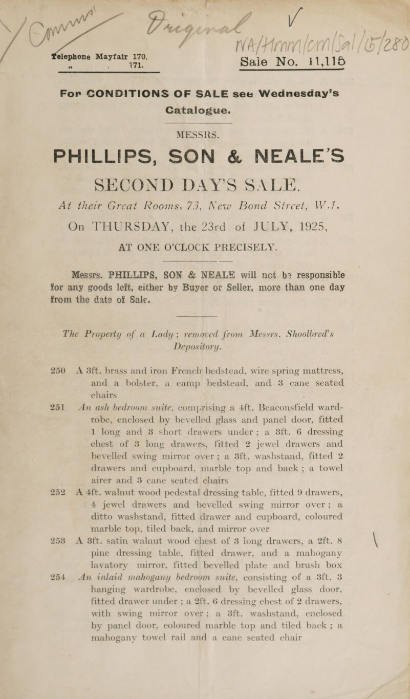 Drege os sal a taal ee Sale No. arate  For CONDITIONS OF SALE see Wednesday’s Catalogue. MESSRS. PHILLIPS, SON &amp; NEALE’S SECOND DAY'S SALE At their Great Rooms, 73, New Bond Sireet, W.!. On THURSDAY, the:23rd of JULY, 1925, AT ONE O’CLOCK PRECISELY. Messrs. PHILLIPS, SON &amp; NEAL¥® will not b2 responsible for any goods left, either by Buyer or Seller, more than one day from the date of Sale. . The Property of a Lady; removed from Messrs. Shoolbred’s Depository. 250 A 3ft. brass and iron French bedstead, wire spring mattress, and a holster, a camp bedstead, and 3 cane seated chairs 251 An ash bedroom suite, comprising a 4ft. Beaconsfield ward- robe, enclosed by bevelled glass and panel door, fitted 1 long and 38 short drawers under; a 3ft. 6 dressing chest of 3 long drawers, fitted 2 jewel drawers and bevelled swing mirror over; a 3ft. washstand, fitted 2 drawers and cupboard, marble top and back ; a towel airer and 3 cane seated chairs 252 &lt;A 4ft. walnut wood pedestal dressing table, fitted 9 drawers, - 4 jewel drawers and bevelled swing mirror over; a ditto washstand, fitted drawer and cupboard, coloured marble top, tiled back, and mirror over 253 &lt;A 3ft. satin walnut wood chest of 3 long drawers, a 2ft. 8 pine dressing table, fitted drawer, and a mahogany lavatory mirror, fitted bevelled plate and brush box 254 An inlaid mahogany bedroom suite, consisting of a 3ft. 3 hanging wardrobe, enclosed by bevelled glass door, fitted drawer under ; a 2ft. 6 dressing chest of 2 drawers, with swing mirror over; a 38ft. washstand, enclosed by panel door, coloured marble top and tiled back; a mahogany towel rail and a cane seated chair