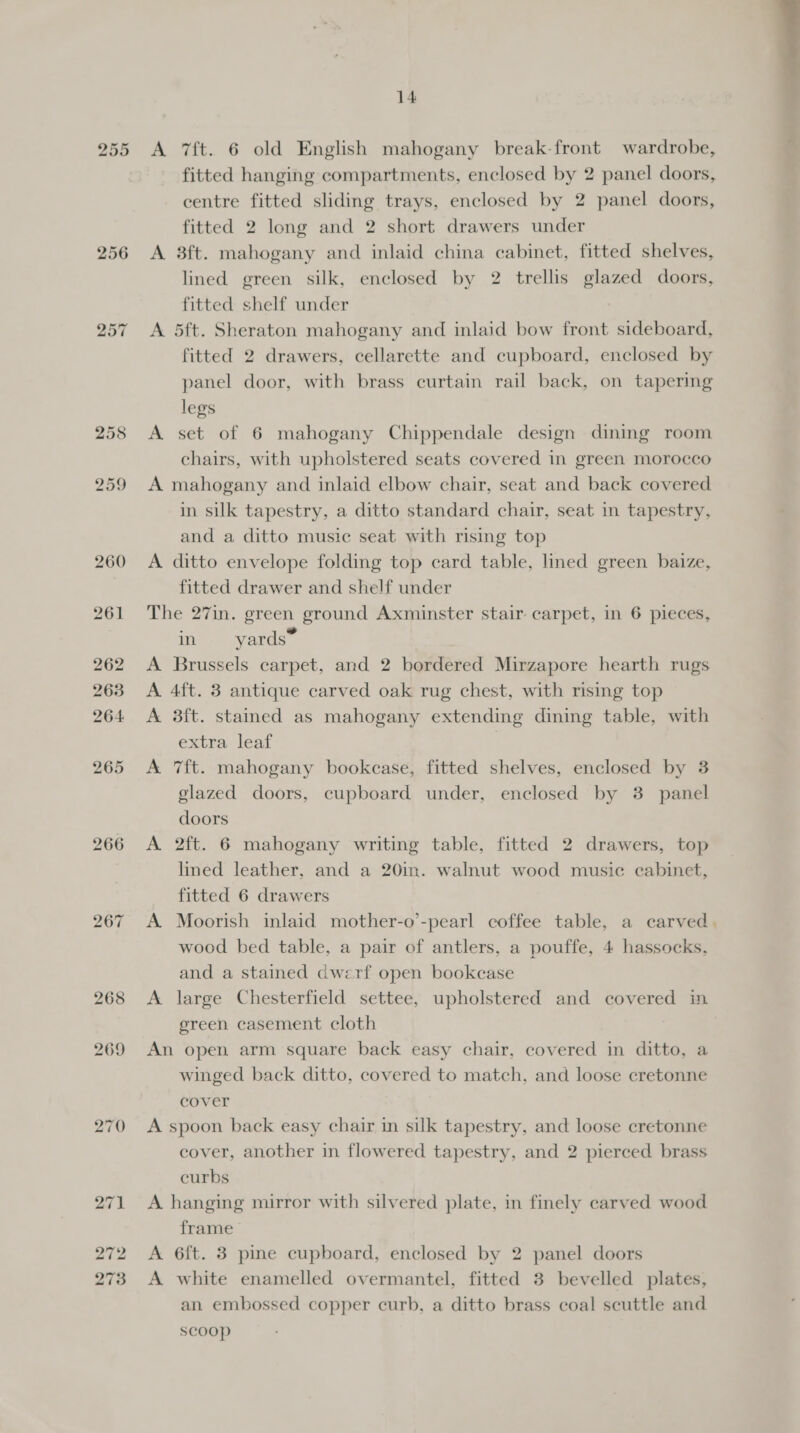 255 256 260 261 262 2638 264: 265 266 14 A 7f{t. 6 old English mahogany break-front wardrobe, fitted hanging compartments, enclosed by 2 panel doors, centre fitted sliding trays, enclosed by 2 panel doors, fitted 2 long and 2 short drawers under A 3ft. mahogany and inlaid china cabinet, fitted shelves, lined green silk, enclosed by 2 trellis glazed doors, fitted shelf under A 5ft. Sheraton mahogany and inlaid bow front sideboard, fitted 2 drawers, cellarette and cupboard, enclosed by panel door, with brass curtain rail back, on tapering legs A set of 6 mahogany Chippendale design dining room chairs, with upholstered seats covered in green morocco A mahogany and inlaid elbow chair, seat and back covered in silk tapestry, a ditto standard chair, seat in tapestry, and a ditto music seat with rising top A ditto envelope folding top card table, lined green baize, fitted drawer and shelf under The 27in. green ground Axminster stair carpet, in 6 pieces, in yards” A Brussels carpet, and 2 bordered Mirzapore hearth rugs A 4ft. 3 antique carved oak rug chest, with rising top A 3ft. stamed as mahogany extending dining table, with extra leaf | A 7ft. mahogany bookcase, fitted shelves, enclosed by 3 glazed doors, cupboard under, enclosed by 3 panel doors A 2ft. 6 mahogany writing table, fitted 2 drawers, top lined leather, and a 20in. walnut wood music cabinet, fitted 6 drawers A Moorish inlaid mother-o’-pearl coffee table, a carved. and a stained dwerf open bookcase A large Chesterfield settee, upholstered and covered in ereen casement cloth An open arm square back easy chair, covered in ditto, a winged back ditto, covered to match, and loose cretonne cover A spoon back easy chair in silk tapestry, and loose cretonne cover, another in flowered tapestry, and 2 pierced brass curbs A hanging mirror with silvered plate, in finely carved wood frame A 6ft. 3 pine cupboard, enclosed by 2 panel doors A white enamelled overmantel, fitted 3 bevelled plates, an embossed copper curb, a ditto brass coal scuttle and scoop 