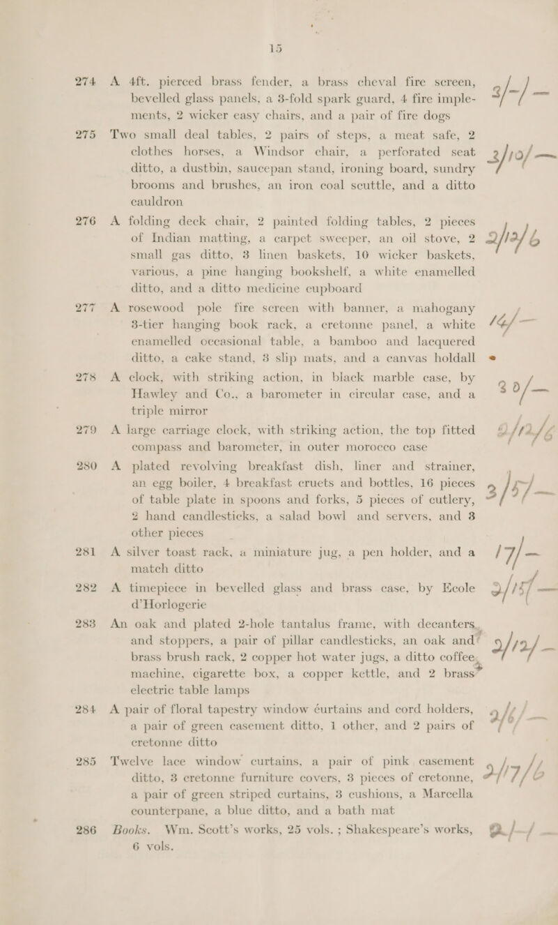 274 275 276 bo 2 ~ 280 281 282 283 284 286 15 A 4ft. pierced brass fender, a brass cheval fire screen, bevelled glass panels, a 3-fold spark guard, 4 fire imple- ments, 2 wicker easy chairs, and a pair of fire dogs Two small deal tables, 2 pairs of steps, a meat safe, 2 clothes horses, a Windsor chair, a_ perforated seat ditto, a dustbin, saucepan stand, ironing board, sundry brooms and brushes, an iron coal scuttle, and a ditto cauldron A folding deck chair, 2 painted folding tables, 2 pieces of Indian matting, a carpet sweeper, an oil stove, 2 small gas ditto, 3 lnen baskets, 10 wicker baskets, various, a pine hanging bookshelf, a white enamelled ditto, and a ditto medicine cupboard A rosewood pole fire screen with banner, a mahogany 3-her hanging book rack, a cretonne panel, a white enamelled occasional table, a bamboo and lacquered ditto, a cake stand, 3 slip mats, and a canvas holdall A clock, with striking action, in black marble case, by Hawley and Co., a barometer in circular case, and a triple mirror A large carriage clock, with striking action, the top fitted compass and barometer, in outer morocco case A plated revolving breakfast dish, liner and _ strainer, an egg boiler, 4 breakfast cruets and bottles, 16 pieces of table plate in spoons and forks, 5 pieces of cutlery, 2 hand candlesticks, a salad bowl and servers, and 8 other pieces A. silver toast rack, a miniature jug, a pen holder, and a match ditto A timepiece in bevelled glass and brass case, by Kcole d’ Horlogerie An oak and plated 2-hole tantalus frame, with decanters. and stoppers, a pair of pillar candlesticks, an oak and’ brass brush rack, 2 copper hot water jugs, a ditto eee machine, cigarette box, a copper kettle, and 2 en electric table lamps A pair of floral tapestry window éurtains and cord holders, a pair of green casement ditto, 1 other, and 2 pairs of eretonne ditto Twelve lace window curtains, a pair of pink casement ditto, 3 ecretonne furniture covers, 3 pieces of cretonne, a pair of green striped curtains, 3 cushions, a Marcella counterpane, a blue ditto, and a bath mat Books. Wm. Scott’s works, 25 vols. ; Shakespeare’s works, 6 vols. 2/12/ a of,/— (| } WI/b a/—/—-