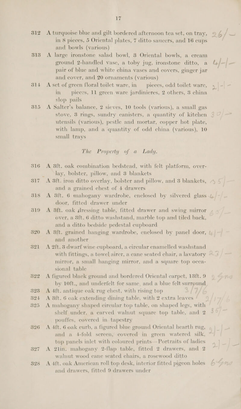 312 A turquoise blue and gilt bordered afternoon tea set, on tray, 9 4 / — in 8 pieces, 5 Oriental plates, 7 ditto saucers, and 16 cups . and bowls (various) | 313 A large ironstone salad bowl, 3 Oriental bowls, a cream . ground 2-handled vase, a toby jug, ironstone ditto, a &amp; / =| = pair of blue and white china vases and covers, ginger jar and cover, and 20 ornaments (various) 314 &lt;A set of green floral toilet ware, in pieces, odd toilet ware, |-| - in pieces, 11 green ware jardinieres, 2 others, 3 china Dad slop pails 315 A Salter’s balance, 2 sieves, 10 tools (various), a small gas stove, 3 rings, sundry canisters, a quantity of kitchen utensils (various), pestle and mortar, copper hot plate, with lamp, and a quantity of odd china (various), 10 small trays The Property of a Lady. 316 &lt;A 3ft. oak combination bedstead, with felt platform, over- lay, bolster, pillow, and 3 blankets 317 A 3ft. iron ditto overlay, bolster and pillow, and 3 blankets, and a grained chest of 4 drawers 318 &lt;A 3ft. 6 mahogany wardrobe, enclosed by silvered glass 4, door, fitted drawer under 319 A 3ft. oak dressing table, fitted drawer and swing mirror over, a 3ft. 6 ditto washstand, marble top and tiled back, and a ditto bedside pedestal cupboard 320 A 3ft. grained hanging wardrobe, enclosed by panel door, ! and another 321 A 2ft. 3 dwarf wine cupboard, a circular enamelled washstand with fittings, a towel airer, a cane seated chair, a lavatory mirror, a small hanging mirror, and a square top occa- sional table 322 A figured black ground and bordered Oriental carpet, 13ft. 9 by 10ft., and underfelt for same, and a blue felt surround 323 A 4ft. antique oak rug chest, with rismg top 324 &lt;A 3ft. 6 oak extending dining table, with 2 extra leaves 325 A mahogany shaped circular top table, on shaped legs, with shelf under, a carved walnut square top table, and 2 pouffes, covered in tapestry 326 A 4ft. 6 oak curb, a figured blue ground Oriental hearth rug, and a 4-fold sereen, covered in green watered silk, top panels inlet with coloured prints— Portraits of ladies 327 A 2lin. mahogany 2-flap table, fitted 2 drawers, and 2 walnut wood cane seated chairs, a rosewood ditto 328 A 4ft. oak American roll top desk, interior fitted pigeon holes lo and drawers, fitted 9 drawers under