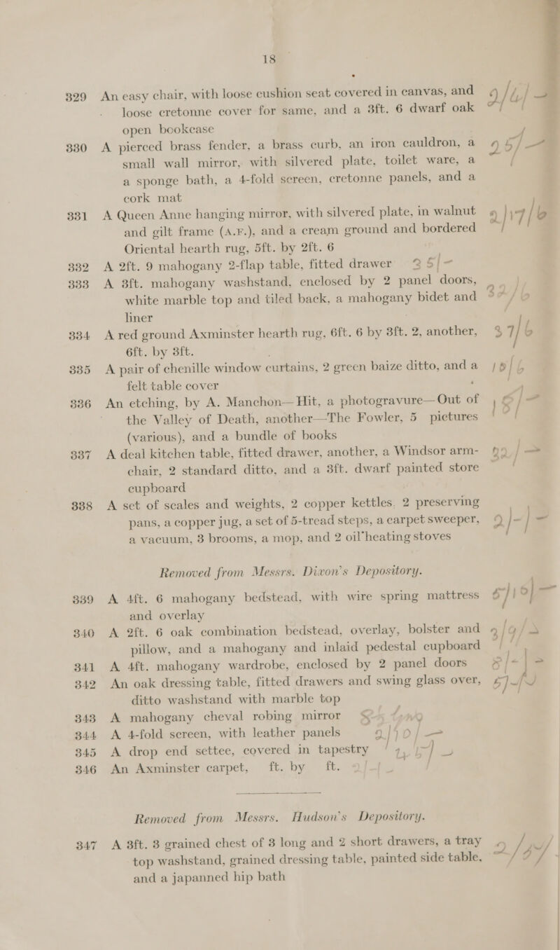 329 330 331 338 BAT 18 An easy chair, with loose cushion seat covered in canvas, and loose cretonne cover for same, and a 3ft. 6 dwarf oak open bookcase A pierced brass fender, a brass curb, an iron cauldron, a 9 5/ _- small wall mirror, with silvered plate, toilet ware, a /  a sponge bath, a 4-fold sereen, cretonne panels, and a cork mat A Queen Anne hanging mirror, with silvered plate, in walnut « / b | : 2/17 and gilt frame (A.¥F.), and a cream ground and bordered Oriental hearth rug, 5ft. by 2ft. 6 A 2ft. 9 mahogany 2-flap table, fitted drawer 2 5] ” A 8ft. mahogany washstand, enclosed by 2 panel doors, — | white marble top and tiled back, a rere bidet and 30 / O liner A red ground Axminster hearth rug, 6ft. 6 by 3ft. 2, another, %7 / 6 6ft. by 3ft. A pair of chenille window curtains, 2 ereen baize ditto, anda /§ | felt table cover An etching, by A. Manchon— Hit, a photogravure— Out of the Valley of Death, another—The Fowler, 5 pictures ae (various), and a bundle of books | A deal kitchen table, fitted drawer, another, a Windsor arm- 9: | a chair, 2 standard ditto, and a 3ft. dwarf painted store cupboard | A set of scales and weights, 2 copper kettles, 2 preserving pans, a copper jug, a set of 5-tread steps, a carpet Sweeper, © |- al a vacuum, 3 brooms, a mop, and 2 oil heating stoves Removed from Messrs. Divon’s Depository. A 4ft. 6 mahogany bedstead, with wire spring mattress $7] 0} a and overlay | A 2ft. 6 oak combination bedstead, overlay, bolster and 3 q/ &amp; pillow, and a mahogany and inlaid pedestal cupboard | A 4ft. mahogany wardrobe, enclosed by 2 panel doors os f< | = An oak dressing table, fitted drawers and swing glass over, 5]~ ditto washstand with marble top A mahogany cheval robing mirror A. 4-fold screen, with leather panels 9/50/— A drop end settee, covered in tapestry 4, i] 4 An Axminster carpet, ft. by ft. < wep  Removed from Messrs. Hudson's Depository. A 3ft. 8 grained chest of 3 long and 2 short drawers, a tray ~ / y/ top washstand, grained dressing table, painted side table, © d “d and a japanned hip bath