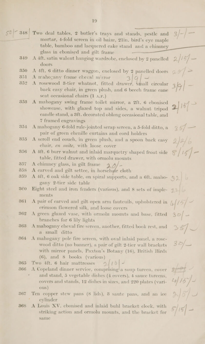 ) —— a pee a  =i a s0\- 3 348 | Two deal tables, 2 butler’s trays and stands, pestle and %/=/ = a mortar, 4-fold sereen in oil baize, 2lin. bird’s eye maple table, bamboo and lacquered cake stand and a chimney glass in ebonised and gilt frame —— y 349 A 4ft. satin walaut hanging wardrobe, enclosed by 2 panelled 2 2/157 _ doors 350 A 4ft. 6 ditto dinner waggon, enclosed by 2 panelled doors / 351 A mahogany frame cheval mirror 31g ~ 352 <A rosewood 38-tier whatnot, fitted drawer, Small circular 3 le back easy chair, in green plush, and 6 beech frame cane | seat occasional chairs (1 A.F.) 353 A mahogany swing frame toilet mirror, a 2ft. 6 ebonised 1 pt > showcase, with glazed top and sides, a walnut tripod 2 candle stand, a 3ft. decorated oblong occasional table, and 7 framed engravings 354 A mahogany 6-fold rule-jointed scrap screen, a 5-fold ditto,a 2 4/ — pair of green chenille curtains and cord holders 355 <A scroll end couch, in green plush, and a spoon back easy 4 / 2 chair, en suite, with loose cover / acer 356 A 4ft. 6 burr walnut and inlaid marquetry shaped front side * / it / - table, fitted drawer, with ormolu mounts 357 A chimney glass, in gilt frame A / * 3538 <A carved and gilt settee, in horsehair cloth 359 <A 4ft. 6 oak side table, on spiral supports, and a 6ft. maho- ® 4 gany 2-tier side table ) 360 Eight steel and iron fenders (various), and 8 sets of imple- 9 > ments 361 A pair of carved and gilt open arm fauteuils, upholstered in Nflo/— erimson flowered silk, and loose covers | 362 <A green glazed vase, with ormolu mounts and base, fitted % © / = branches for 6 lily lights 363 A mahogany cheval fire screen, another, fitted book rest, and *% ¢ / | a small ditto i 364 A mahogany pole fire screen, with oval inlaid panel, a rose- wood ditto (no banner), a pair of gilt 2-tier wall brackets 2 @/ — with mirror panels, Paxton’s Botany (16), British Birds (6), and 8 books (various) 365 Two 4ft. 6 hair mattresses ¢ {| | ~ 366 A Copeland dinner service, comprising'a soup tureen, cover GOT ‘ and stand, 5 vegetable dishes (4 covers), 4 sauce tureens, F a covers and stands, 12 dishes in sizes, and 220 plates (vari- “+/ /® F die ous) | i 367 Ten copper stew pans (8 lids), 3 saute pans, and an ice %/ 5 / — ; eylinder 368 A Louis XV. ebonised and inlaid buhl bracket clock, with c/ Pa striking action and ormolu mounts, and the bracket for ~ / | | a same