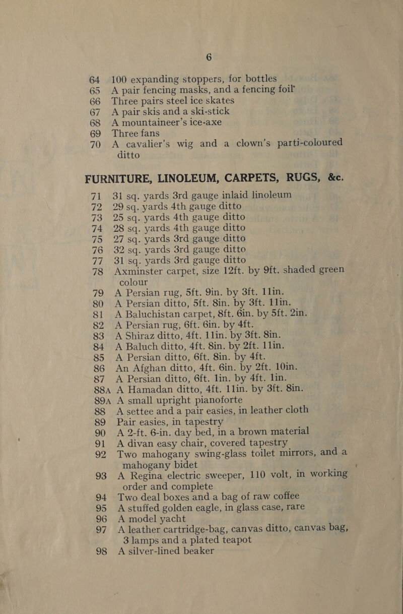 64 100 expanding stoppers, for bottles 65 A pair fencing masks, and a fencing foil 66 Three pairs steel ice skates 67. A pair skis and a ski-stick 68 A mountaineer’s ice-axe 69 Three fans 70 <A cavalier’s wig and a clown’s parti-coloured ditto FURNITURE, LINOLEUM, CARPETS, RUGS, &amp;c. 71 31 sq. yards 3rd gauge inlaid linoleum 72 29sq. yards 4th gauge ditto 73 25 sq. yards 4th gauge ditto 74 28sq. yards 4th gauge ditto 75 27 sq. yards 3rd gauge ditto 76 32sq. yards 3rd gauge ditto 77 °31sq. yards 3rd gauge ditto 78 Axminster carpet, size 12ft. by 9ft. shaded green colour 79 A Persian rug, 5ft. 9in. by 3ft. 11in. 80 A Persian ditto, 5ft. 8in. by 3ft. 1lin. 81 <A Baluchistan carpet, 8ft. 6in. by Sft. 2in. 82 A Persian rug, 6ft. 6in. by 4ft. 83 A Shiraz ditto, 4ft. 1lin. by 3ft. 8in. 84 <A Baluch ditto, 4ft. 8in. by 2ft. 1 lin. 85 A Persian ditto, 6ft. 8in. by 4it. 86 An Afghan ditto, 4ft. 6in. by 2ft. 10in. 87 A Persian ditto, 6ft. lin. by 4ft. lin. 88a A Hamadan ditto, 4ft. 1lin. by 3ft. 8in. 894 A small upright pianoforte 88 Asettee and a pair easies, in leather cloth 89 Pair easies, in tapestry 90 A 2-ft. 6-in. day bed, in a brown material 91 A divan easy chair, covered tapestry 92 Two mahogany swing-glass toilet mirrors, and a mahogany bidet 93 A Regina electric sweeper, 110 volt, in working order and complete 94 Two deal boxes and a bag of raw coffee 95 Astuffed golden eagle, in glass case, rare 96 A model yacht 97 A leather cartridge-bag, canvas ditto, canvas bag, 3 lamps and a plated teapot 98 A silver-lined beaker