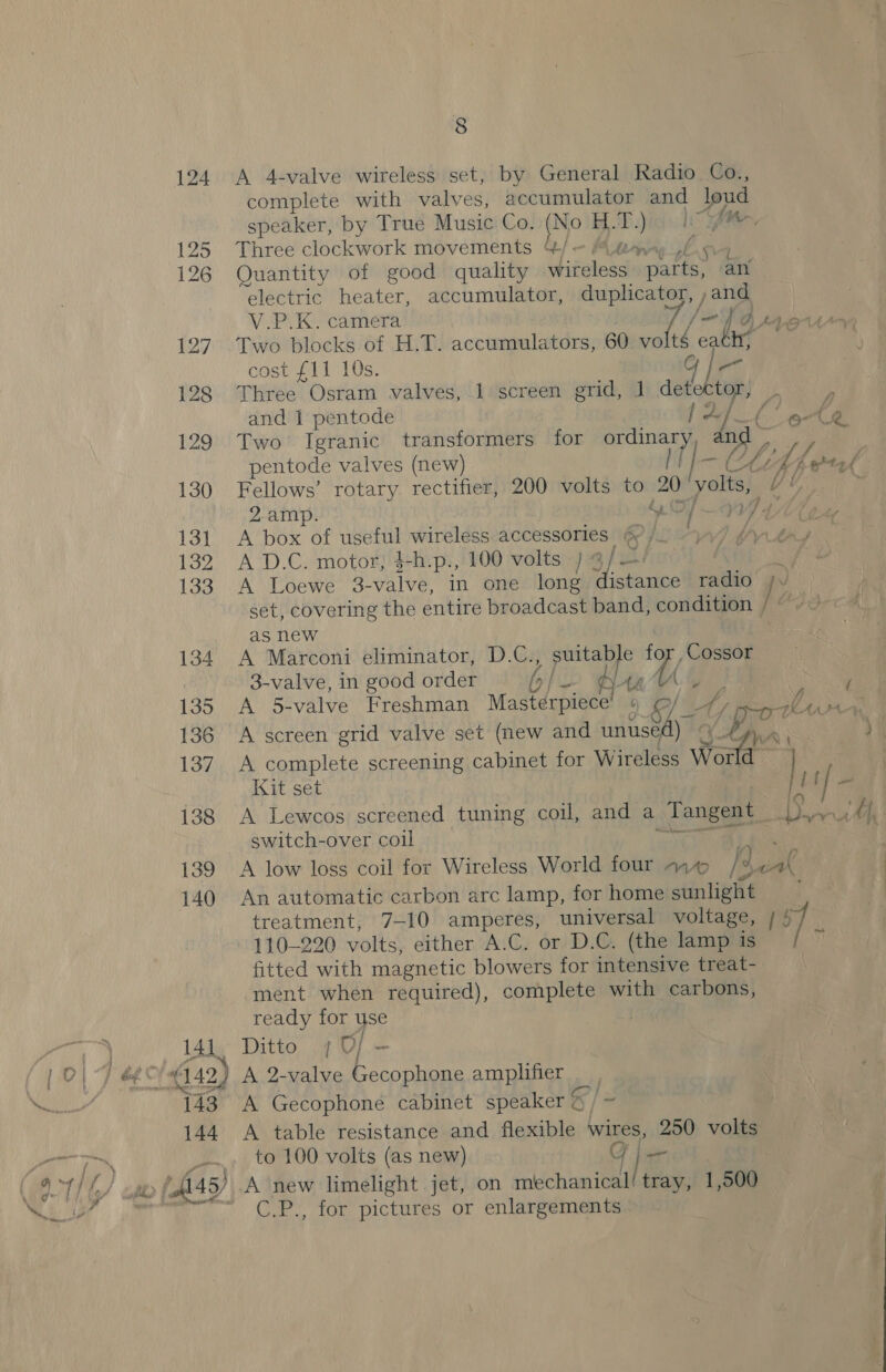 124 A 4-valve wireless set, by General Radio Co., complete with valves, accumulator ancl ie speaker, by True Music Co. (No H.T.) fe 125 Three clockwork movements &amp;/— Mtawy ,f 126 Quantity of good quality wireless a4, “an electric heater, accumulator, duplicator, jand V.P.K. camera Jf bra97 127. Two blocks of H.T. accumulators, 60 vo tg cath; cose yl 10s, Gi 128 Three Osram valves, 1 screen grid, 1 detector, — and 1 pentode 1A ea 129 Two’ Igranic transformers for geen: n pentode valves (new) ie ‘oe BL, ts ete 130 Fellows’ rotary rectifier, 200 volts to 20 yolts, a 2.amp. “OF WY LUe 1ST): ACDOx Or useful wireless-accessories |(@ Jl 77 (tay 132 A D.C. motor; 4+h-p., 100 volts )g/i/ ~ 133) (A SEGSWe oe valve, in one long distance radio yy set, covering the entire broadcast band, condition / fs as new 134. A Marconi eliminator, D.C., pe for , Cossor 3-valve, in good order b/ ¢ An. Ge : / 135 A 5-valve Freshman Masterpiece’ « a) Ay ht Oey 136 A screen grid valve set (new and unused) af , ie ‘ oer hy 137. A complete screening cabinet for Wireless World Kit set J f / i 138 A Lewcos screened tuning cou, and a _Tangent_ ease ty, switch-over coil 139 A low loss coil for Wireless World four 444 |, 140 An automatic carbon arc lamp, for home sHnliehe, | treatment, 7-10 amperes, universal voltage, | : 110-220 volts, either A.C. or D.C. (the lamp is ‘f fitted with magnetic blowers for intensive treat- ment when required), complete with carbons, ready for ye 14]J4° Ditto, 4D (6149) A 2-valve Shain amplifier _ 43 A Gecophone cabinet speaker § / ~ 144 A table resistance and flexible wires, 250 volts to 100 volts (as new) Gji— tray, 1,500 C.P., for pictures or enlargements