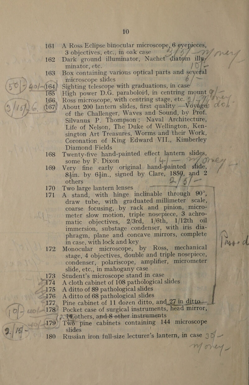 161 A Ross Eclipse binocular microscope, 6 eyepieces, 3 objectives, etc., in oak case G4 ASF OD AY fran 162 Dark ground illuminator, Nachet~ fe ee Ea / % minator, etc. 163 Box containing various optical parts and se Aa microscope slides b 165 High power D.G. paraboloid, in centring mount 166, Ross microscope, with centring stage, etc. % ie is d< OL of the Challenger, Waves and Sound, by Prof. Silvanus P. Thompson; Naval Architecture, Life of Nelson, The Duke of Wellington, Ken- sington Art Treasures, Worms and their Work, Coronation of King Edward VIL., Kimberley Diamond Fields 168 Twenty-five hand-painted effect lantern one | some by F. Dixon | i Ly 169 Very fine early original fet aintee Siin. by 6hin., signed by GipTs, a others Ga 170 Two large lantern lenses ae a 171 A stand, with hinge inclinable feotey 90°, draw tube, with graduated millimeter scale, coarse focusing, by rack and pinion, micro- meter slow motion, triple nosepiece, 3 achro- matic objectives, 2/3rd, 1/6th, 1/12th oil immersion, substage condenser, with iris dia- phragm, plane and concave mirrors, complete in case, with lock and key 172 Monocular microscope, by Ross, mechanical | stage, 4 objectives, double and triple nosepiece, ye condenser, polariscope, amplifier, micrometer | slide, etc., in mahogany case 173 Student’s microscope stand in case . ge a. others, and-8-ether.instruments slides 180 Russian iron full-size lecturer’s lantern, in case 4 y - ry 7 Oy “4 iy