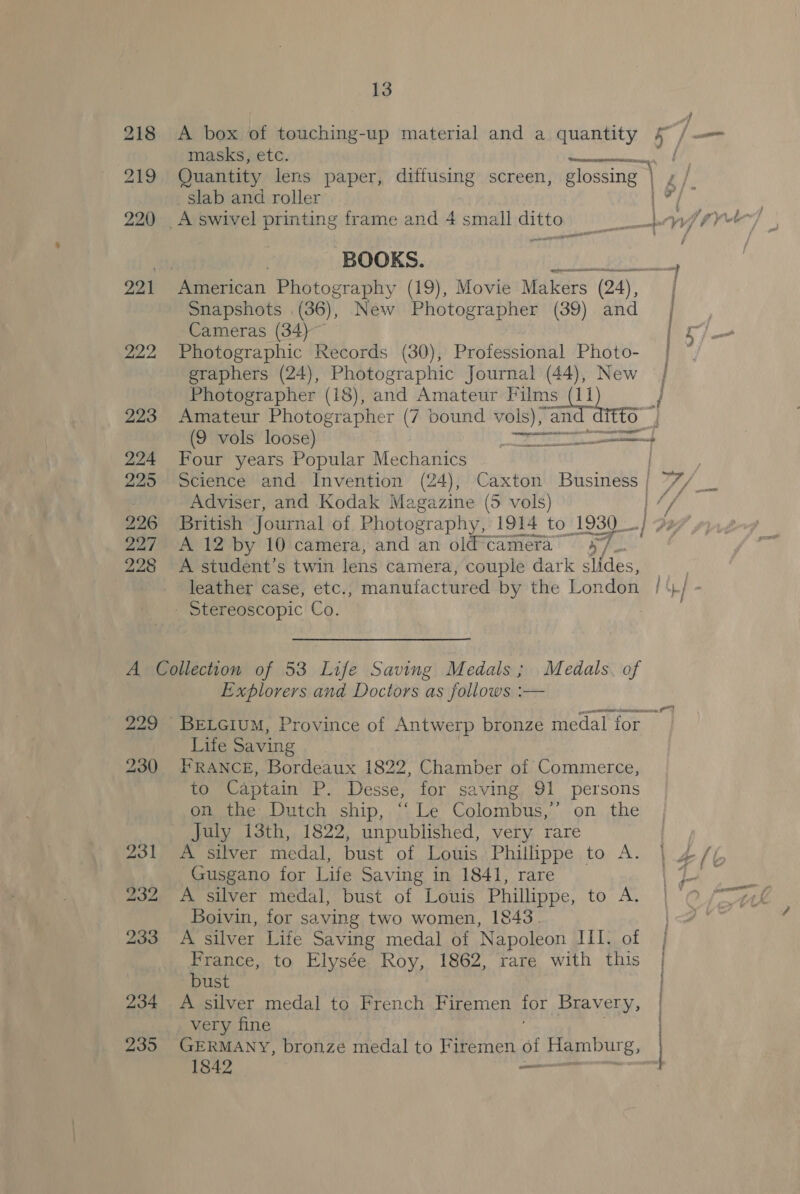 218 A box of touching-up material and a quantity slab and roller 220 A swivel printing frame and 4 small ditto BOOKS. / 221 American Photography (19), Movie Makers (24), Snapshots .(36), New Photographer (39) and Cameras (34) 222 Photographic Records (30), Professional Photo- graphers (24), Photographic Journal (44), New Photographer (18), and Amateur ae i nv an 223 Amateur Photographer (7 bound vols), a (9 vols loose) 224 Four years Popular Mechanics 225 Science and Invention (24), Caxton Business Adviser, and Kodak Magazine (5 vols) 226 British Journal of Photography, 1914 to. 1930 227 A 12 by 10 camera, and an old camera 4/ 228 A student’s twin lens camera, couple dark slides, | - Stereoscopic Co. A Collection of 53 Life Saving Medals; Medals. of Explorers and Doctors as follows :— Life Saving 230 FRANCE, Bordeaux 1822, Chamber of Commerce, to Captain P. Desse, for saving 91 persons on the Dutch ship, “Le Colombus,” on the July 13th, 1822, unpublished, very rare 231 A silver medal, bust of Louis Phillippe to A. Gusgano for Life Saving in 1841, rare 232 A silver medal, bust of Louis Phillippe, to A. Boivin, for saving two women, 1843 233 <A silver Life Saving medal of Napoleon III. of France, to Elysée Roy, 1862, rare with this bust 234 A silver medal to French Firemen op Bravery, very fine ' [ | : 1842 ——