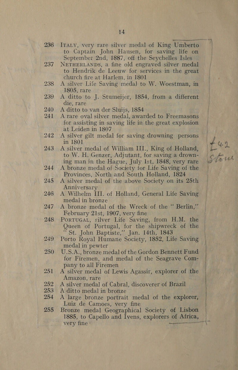 236 ITALY, very rare silver medal of King Umberto to Captain John Hausen, for saving life on Septembez 2nd, 1887, off the Seychelles Isles NETHERLANDS, a fine old engraved silver medal to Hendrik de Leeuw for services in the great church fire at Harlem, in 1801 A silver Life Saving meda] to W.:Woestman, in 1805, rare A ditto to J. Stumeijer, 1854, from a different die, rare A ditto to van der Sluijs, 1854 A rare oval silver medal, awarded to Freemasons for assisting In saving life in the great explosion at Leiden in 1807 A silver gilt medal for saving drowning persons in 1801 A silver medal of William III., King of Holland, to W. H. Genzer, Adjutant, for saving a drown- ing man in the Hague, July Ist, 1848, very rare A bronze medal of Society for Life Saving of the Provinces, North and South Holland, 1824 A silver medal of the above Society on its 25th Anniversary A Wilhelm III. of Holland, General Life Saving medal in bronze A bronze medal of the Wreck of the “ Berlin,” February 21st, 1907, very fine PORTUGAL, cilver Life Saving, from H.M. the Queen of Portugal, for the shipwreck of the 1 Sot SS) ONT Baptiste,” Jan. 14th, 1843 Porto Royal Humane Society, 1852, Life Saving medal in pewter U.S.A., bronze medal of the Gordon Bennett Fund for Firemen, and medal of the Seagrave Com- pany to all Firemen A silver medal of Lewis Agassir, explorer of the Amazon, rare A silver medal] of Cabral, discoverer of Brazil A ditto medal in bronze A large bronze portrait medal of the explorer, Luiz de Camoes, very fine Bronze medal Geographical Society of Lisbon very fine | ———— wee