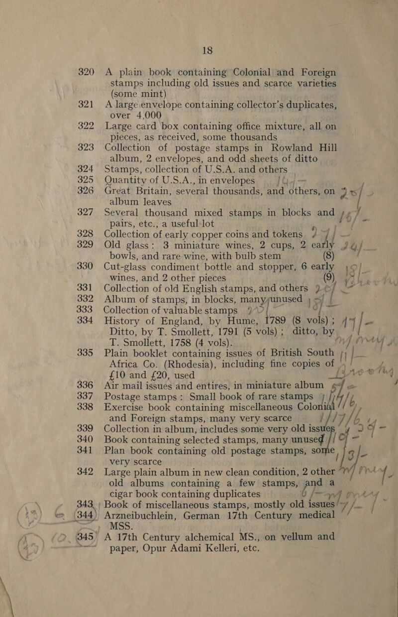 320 <A plain book containing Colonial and Foreign stamps including old issues and scarce varieties (some mint) 321 A large envelope containing collector’s duplicates, over 4,000 322 Large card box containing ie mixture, all on pieces, as received, some thousands 323 Collection of postage stamps in Rowland Hill _ album, 2 envelopes, and odd sheets of ditto 324 Stamps, collection of U.S.A. and others | 325 Quantity of U.S.A., in envelopes Gy 326 Great Britain, several thousands, and eral on 30/ album leaves f 327 Several thousand mixed stamps in blocks and /4 / pairs, etc., a useful-lot 328 Collection of early copper coins and tokens | 329 Old glass: 3 miniature wines, 2 cups, 2 ai 3 Iu bowls, and rare wine, with bulb stem 330 Cut-glass condiment bottle and stopper, 6 ae 1S iB wines, and 2 other pieces ) Wo bes 331 Collection of old English stamps, and others }¢ st Rade 332 Album of stamps, in blocks, many; qanusee 3) ob. 333 Collection of valuable stamps 9° i) ies 334 History of England, by Hume, 1789 (8 vols); 4 | | = Ditto, by T. Smollett, 1791 (5 vols); ditto, by /¢ qh Smoliett, 1758 (4 vols). he Me (YT 3 335 Plain booklet containing issues of British South i} pe . Africa Co. (Rhodesia), including fine copies of _, ve £10 and £20, used Lie ee   336 Air mail issues and entires, in miniature album ¢/ « 4 337 Postage stamps: Small book of rare stamps / { 7 y) p 338 Exercise book containing miscellaneous Colon /] and Foreign stamps, many very scarce / ke 7/6 é 339 Collection in album, includes some very old iss Je 34 - 340 Book containing selected stamps, many anced { of - 341 Plan book containing old postage stamps, so e 9g | very scarce ; 342 Large plain album in new clean condition, 2 Ea (yr / E old albums containing a few stamps, and a cigar book containing duplicates 6 /- aa ik rtrd - 343 ; Book of miscellaneous stamps, mostly old issues 7, , i - | 344, Arzneibuchlein, German 17th Century medical » (MSS. (345 A 17th Century alchemical MS., on vellum and *<~“ paper, Opur Adami Kelleri, etc,