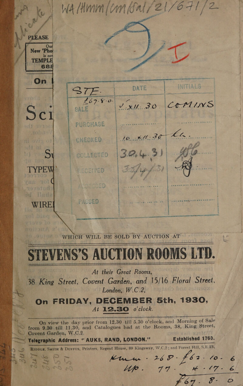 a> ia WA Minn [cm als 2 [/O41/ 2      At their ae Rooms, 38 King Street, Covent Garden, and 15/16 Bloral x Street, London, W.C.2, Ete) ae FRIDAY, DECEMBER Sth, 1930, At 12.30 o'clock.    On view the day prior atom 12. 30 - till 5. 30 0 Aetobk; Baa ones of Sale ® from 9.30 till 11.30; and Catalogues had at the Rooms, 38, King piret ~ Covent Garden, W. C.2. SS Telegraphic Address: ‘“ AUKS, RAND, LONDON.”’ Established 1760. a an Se ee y» © Roworz, Smitx &amp; Durrus, Printers, Regent House, 89 Kingsway, W.C.2; and Forest Hill, $.E.23. PRS Cp Kt - 262 $52. to. 6 aNd yi SE eM er POR 2 Oe 