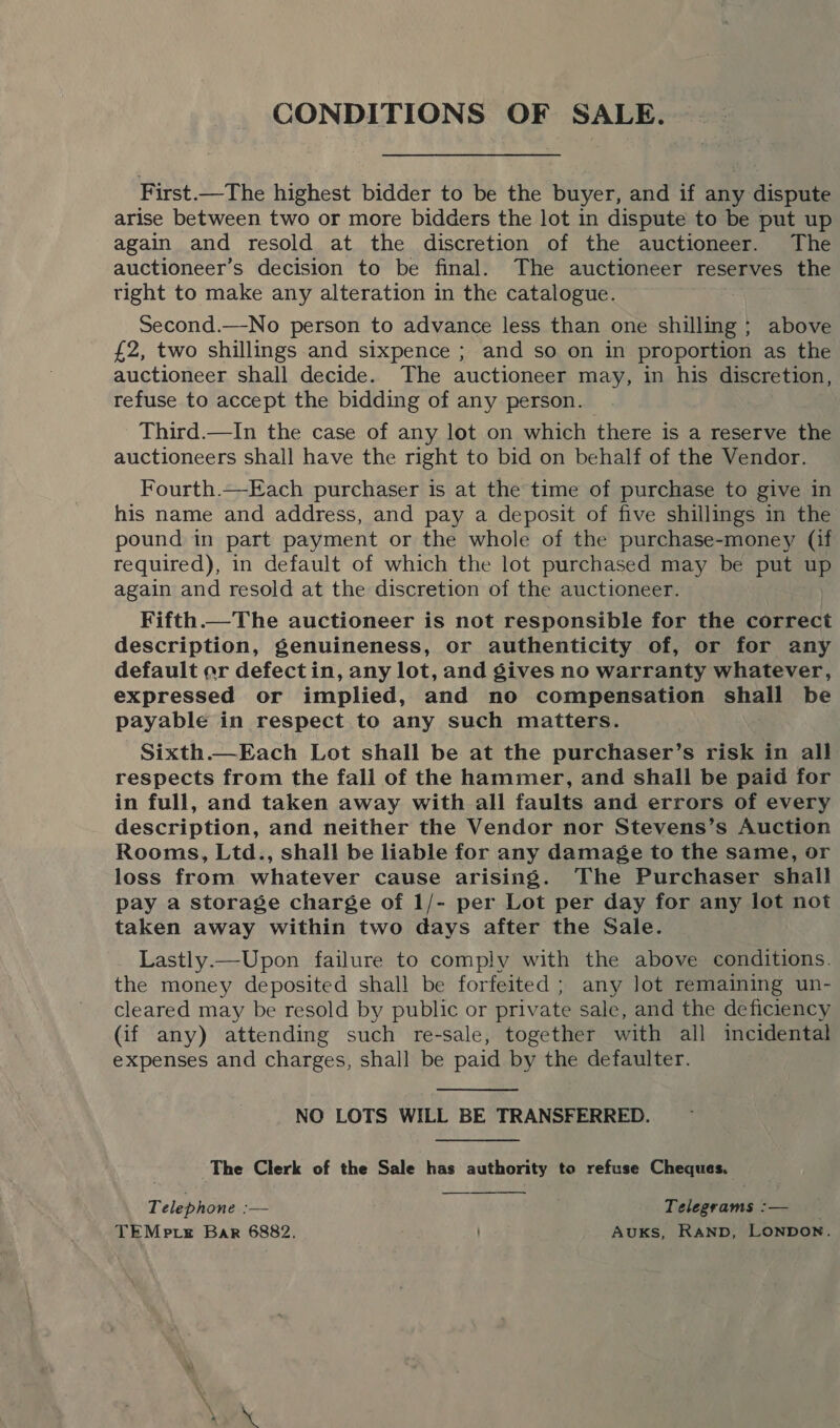 First.—The highest bidder to be the buyer, and if any dispute arise between two or more bidders the lot in dispute to be put up again and resold at the discretion of the auctioneer. The auctioneer’s decision to be final. The auctioneer reserves the tight to make any alteration in the catalogue. Second.—No person to advance less than one shilling ; above £2, two shillings and sixpence ; and so on in proportion as the auctioneer shall decide. The auctioneer may, in his discretion, refuse to accept the bidding of any person. Third.—In the case of any lot on which there is a reserve the auctioneers shall have the right to bid on behalf of the Vendor. Fourth.—Each purchaser is at the time of purchase to give in his name and address, and pay a deposit of five shillings in the pound in part payment or the whole of the purchase-money (if required), in default of which the lot purchased may be put up again and resold at the discretion of the auctioneer. Fifth.—The auctioneer is not responsible for the correct description, genuineness, or authenticity of, or for any default ar defectin, any lot, and gives no warranty whatever, expressed or implied, and no compensation shall be payable in respect to any such matters. Sixth.—Each Lot shall be at the purchaser’s risk in all respects from the fall of the hammer, and shall be paid for in full, and taken away with all faults and errors of every description, and neither the Vendor nor Stevens’s Auction Rooms, Ltd., shall be liable for any damage to the same, or loss from whatever cause arising. The Purchaser shall pay a storage charge of 1/- per Lot per day for any lot not taken away within two days after the Sale. Lastly.—Upon failure to comply with the above conditions. the money deposited shall be forfeited; any lot remaining un- cleared may be resold by public or private sale, and the deficiency (if any) attending such re-sale, together with all incidental expenses and charges, shall be paid by the defaulter. NO LOTS WILL BE TRANSFERRED. The Clerk of the Sale has authority to refuse Cheques. Telephone — Telegrams :-— TEMp re Bar 6882. AUKS, RAND, LONDON.