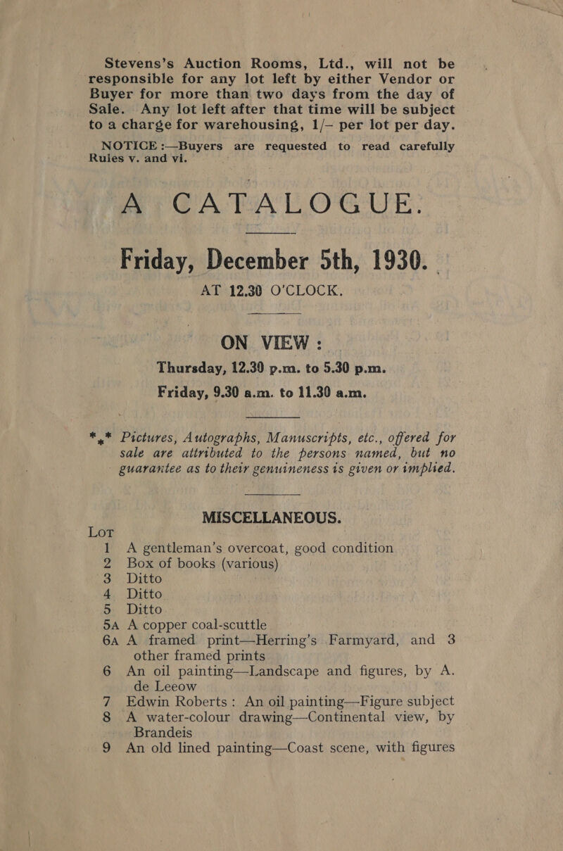 Stevens’s Auction Rooms, Ltd., will not be responsible for any lot left by either Vendor or Buyer for more than two days from the day of Sale. Any lot left after that time will be subject to a charge for warehousing, 1/— per lot per day. NOTICE :—Buyers are requested to read carefully Rules v. and vi. A CATALOGUE. Friday, December 5th, 1930. AT 12.30 O'CLOCK. ON VIEW: Thursday, 12.30 p.m. to 5.30 p.m. Friday, 9.30 a.m. to 11.30 a.m. *.* Pictures, Autographs, Manuscripts, etc., offered for sale are attributed to the persons named, but no - guarantee as to their genuineness 1s given or implied. MISCELLANEOUS. Lot 1 A gentleman’s overcoat, good condition 2 Box of books (various) 3 Ditto Bait 4 Ditto 5 Ditto 5A A copper coal-scuttle 6a A framed print—Herring’s Farmyard, and 3 other framed prints 6 An oil painting—Landscape and figures, by A. de Leeow 7 Edwin Roberts: An oil painting—Figure subject 8 A water-colour drawing—Continental view, by Brandeis 9 An old lined painting—Coast scene, with figures