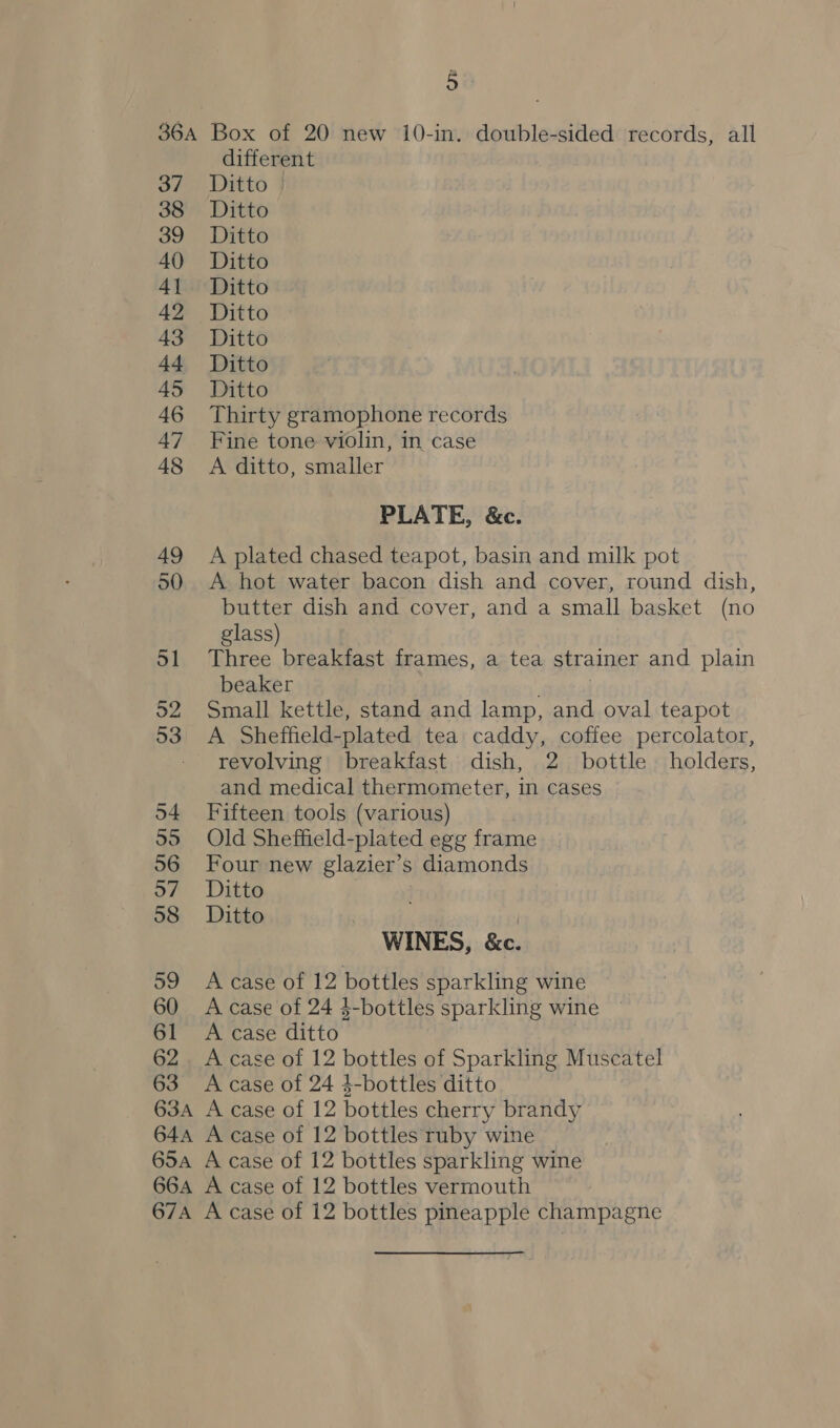 P 37 38 39 40 4] 42 43 4-4 45 46 47 48 49 50 51 52 54 55 56 57 58 59 60 61 62 63 different Ditto Ditto Ditto Ditto Ditto Ditto Ditto Ditto Ditto Thirty gramophone records Fine tone violin, in case A ditto, smaller PLATE, &amp;c. A plated chased teapot, basin and milk pot A hot water bacon dish and cover, round dish, butter dish and cover, and a small basket (no glass) Three breakfast frames, a tea strainer and plain beaker ; Small kettle, stand and lamp, and oval teapot A Sheffield-plated tea caddy, coffee percolator, revolving breakfast dish, 2 bottle holders, and medical thermometer, in cases Fifteen tools (various) Old Sheffield-plated egg frame Four new glazier’s diamonds Ditto Ditto | WINES, &amp;c. A case of 12 bottles sparkling wine A case of 24 $-bottles sparkling wine A case ditto A case of 12 bottles of Sparkling Muscatel A case of 24 4-bottles ditto