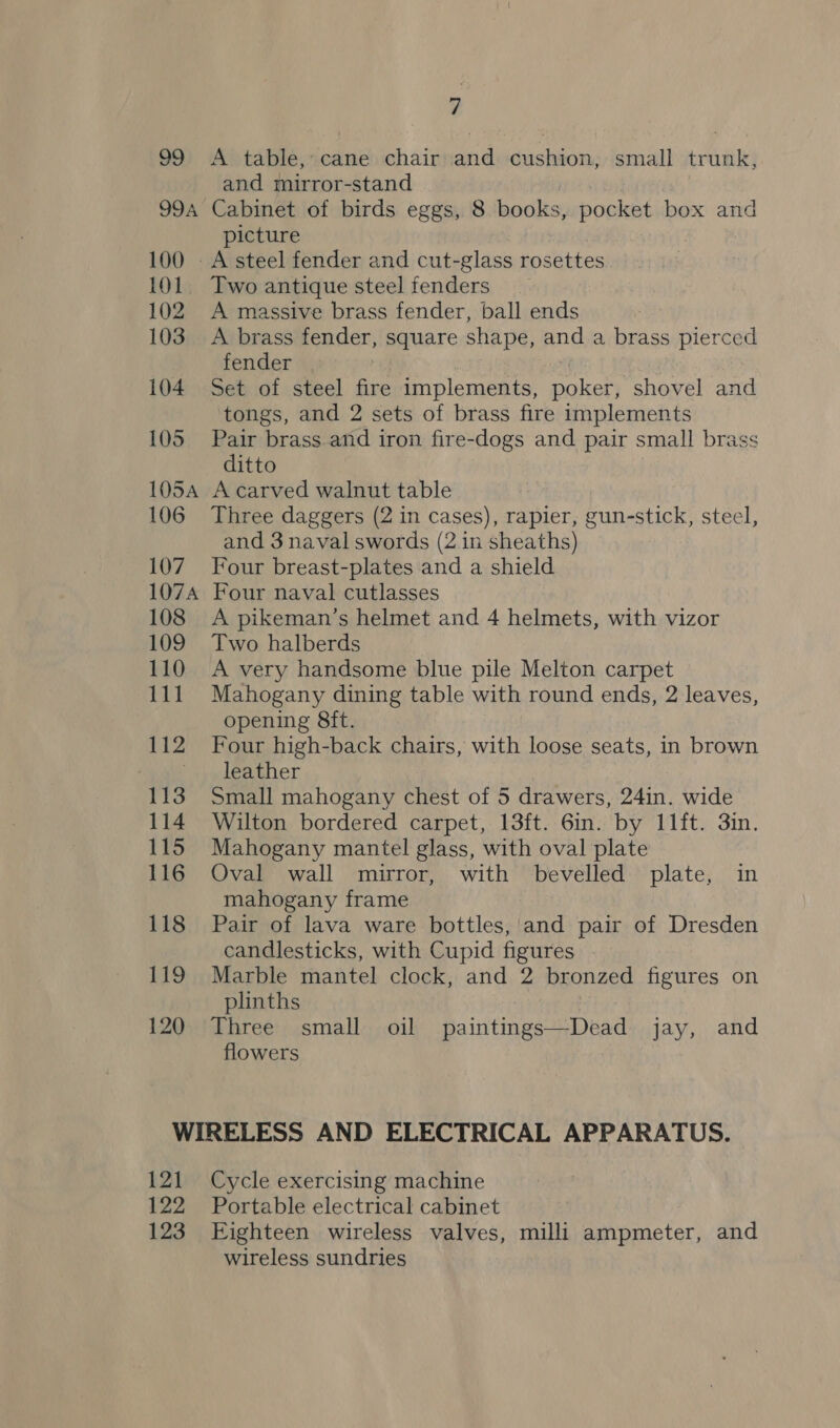 99 99A 100 101 102 103 104 105 105A 106 107 107A 108 109 110 PL 112 113 114 115 116 118 19 120 7 A table, cane chair and cushion, small trunk, and mirror-stand Cabinet of birds eggs, 8 books, pocket box and picture Two antique steel fenders A massive brass fender, ball ends A brass fender, square shape, and a brass pierced fender Set of steel fire implements, poker, shovel and tongs, and 2 sets of brass fire implements Pair brass and iron fire-dogs and pair small brass ditto A carved walnut table Three daggers (2 in cases), rapier, gun-stick, steel, and 3 naval swords (2 in sheaths) Four breast-plates and a shield Four naval cutlasses A pikeman’s helmet and 4 helmets, with vizor Two halberds A very handsome blue pile Melton carpet Mahogany dining table with round ends, 2 leaves, opening 8ft. Four high-back chairs, with loose seats, in brown leather Small mahogany chest of 5 drawers, 24in. wide Wilton bordered carpet, 13ft. 6in. by 11ft. 3in. Mahogany mantel glass, with oval plate Oval wall mirror, with bevelled plate, in mahogany frame Pair of lava ware bottles, and pair of Dresden candlesticks, with Cupid figures | Marble mantel clock, and 2 bronzed figures on plinths Three small oil paintings—Dead jay, and flowers 121 122 123 Cycle exercising machine Portable electrical cabinet Eighteen wireless valves, milli ampmeter, and wireless sundries