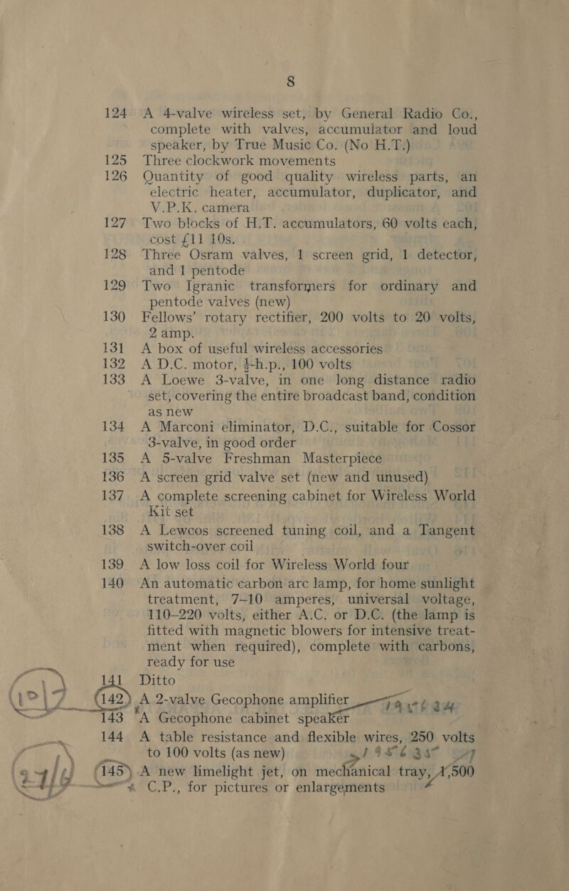 139 140 &amp; 142 144 8 A 4-valve wireless set, by General Radio Co., complete with valves, accumulator and loud speaker, by True Music Co. (No H.T.) Three clockwork movements Quantity of good quality wireless parts, an electric heater, accumulator, duplicator, and V.P.K. camera Two blocks of H.T. accumulators, 60 volts each, cost {11 10s. Three Osram valves, 1 screen grid, 1 detector, and 1 pentode Two Igranic transformers for ordinary and pentode valves (new) Fellows’ rotary rectifier, 200 volts to 20 volts, 2 amp. A box of useful wireless accessories A D.C. motor, $-h.p., 100 volts set, covering the entire broadcast band, condition as new 3 A Marconi eliminator, D.C., suitable for Cossor 3-valve, in good order A 5-valve Freshman Masterpiece A screen grid valve set (new and unused) A complete screening cabinet for Wireless World Kit set A Lewcos screened tuning coil, and a Tangent switch-over coil | A low loss coil for Wireless World four An automatic carbon arc lamp, for home sunlight treatment, 7-10 amperes, universal voltage, 110-220 volts, either A.C. or D.C. (the lamp is fitted with magnetic blowers for intensive treat- ment when required), complete with carbons, ready for use Ditto JA 2-valve Gecophone i oe ax 4 nA Gecophone cabinet speaker A table resistance and flexible wires, 250 volts to 100 volts (as new) wl As é Si OF C.P., for pictures or enlargements