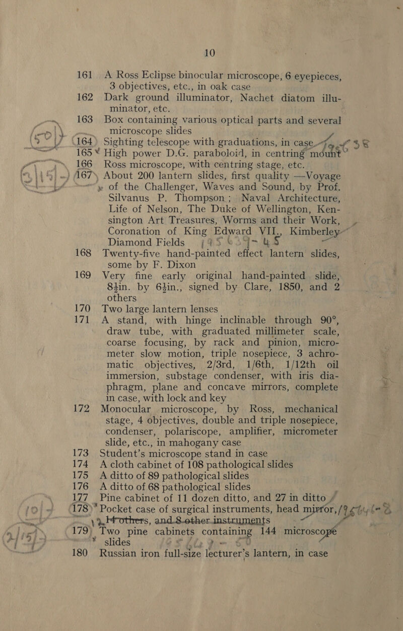 161 162 163 166 167% 168 169 170 17] Lie 173 174 Lis 176 177 178)’ 180 10 A Ross Eclipse binocular microscope, 6 eyepieces, 3 objectives, etc., in oak case Dark ground illuminator, Nachet diatom illu- minator, etc. Box containing various optical parts and several microscope slides Ross microscope, with centring stage, etc. About 200 lantern slides, first quality —Voyage Silvanus P. Thompson; Naval Architecture, Life of Nelson, The Duke of Wellington, Ken- sington Art Treasures, Worms and their Work, Diamond Fields {95 &amp;® 347.4 Ly Twenty-five hand-painted effect lantern slides, some by F. Dixon Very fine early original hand-painted _ slide, 8iin. by 64in., signed by Clare, 1850, and 2 others Two large lantern lenses A stand, with hinge inclinable through 90°, draw tube, with graduated millimeter scale, coarse focusing, by rack and pinion, micro- meter slow motion, triple nosepiece, 3 achro- matic objectives, 2/3rd, 1/6th, 1/12th oil immersion, substage condenser, with iris dia- phragm, plane and concave mirrors, complete in case, with lock and key Monocular microscope, by Ross, mechanical stage, 4 objectives, double and triple nosepiece, condenser, polariscope, amplifier, micrometer slide, etc., in mahogany case Student’s microscope stand in case A cloth cabinet of 108 pathological slides A ditto of 89 pathological slides A ditto of 68 pathological slides Pine cabinet of 11 dozen ditto, and 27 in ditto » i s, and..8.other.Jnstruments Russian iron fulltee epivce ‘ lantern, in case