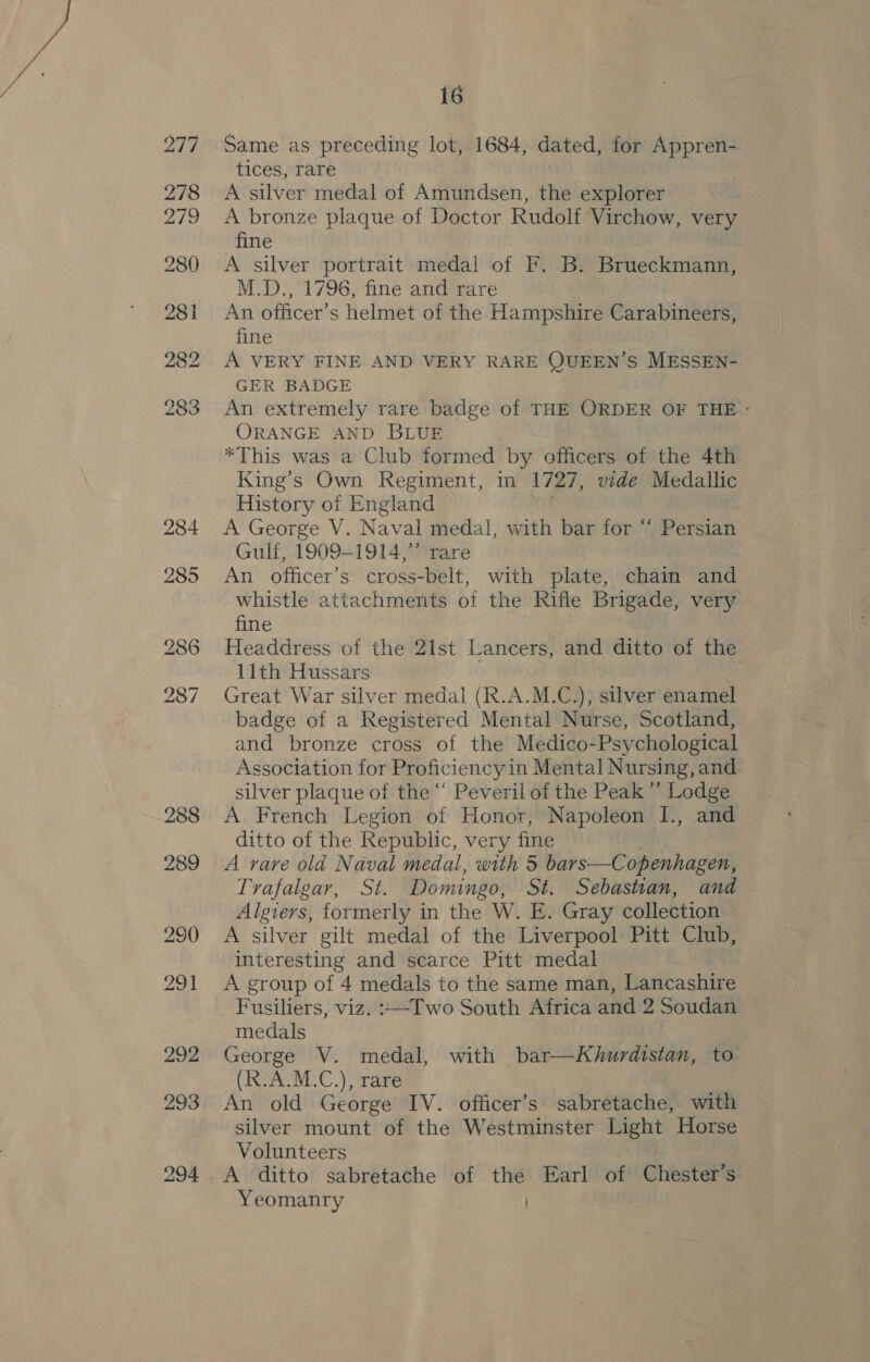 Same as preceding lot, 1684, dated, for Appren- tices, rare A silver medal of Amundsen, the explorer A bronze plaque of Doctor Rudolf Virchow, very fine A silver portrait medal of F. B. Brueckmann, M.D., 1796, fine and rare An officer’s helmet of the Hampshire Carabineers, fine A VERY FINE AND VERY RARE QUEEN’ s MESSEN- GER BADGE An extremely rare badge of THE ORDER OF THE: ORANGE AND BLUE *This was a Club formed by officers of the 4th King’s Own Regiment, in 1727, vide Medallic History of England A George V. Naval medal, with bar for “ Persian Gulf, 1909-1914,” rare An officer’s cross-belt, with plate, chain and whistle attachments of the Rifle Brigade, very fine Headdress of the 21st Lancers, and ditto of the 11th Hussars | Great War silver medal (R.A.M.C.), silver enamel badge of a Registered Mental Nurse, Scotland, and bronze cross of the Medico-Psychological Association for Proficiency in Mental Nursing, and. silver plaque of the “ Peveril of the Peak’ Lodge A French Legion of Honor, Napoleon I., and ditto of the Republic, very fine A rare old Naval medal, with 5 bars—Copenhagen, Trafalgar, St. Domingo, St. Sebastian, and Algiers, formerly in the W. E. Gray collection A silver gilt medal of the Liverpool Pitt Club, interesting and scarce Pitt medal A group of 4 medals to the same man, Lancashire Fusiliers, viz. :—-Two South Africa and 2 Soudan medals George V. medal, with bar—kKhurdistan, to (R.A.M.C.), rare An old George IV. officer’s sabretache, with silver mount of the Westminster Light Horse Volunteers : A ditto sabretache of the Earl of Chester’s Yeomanry