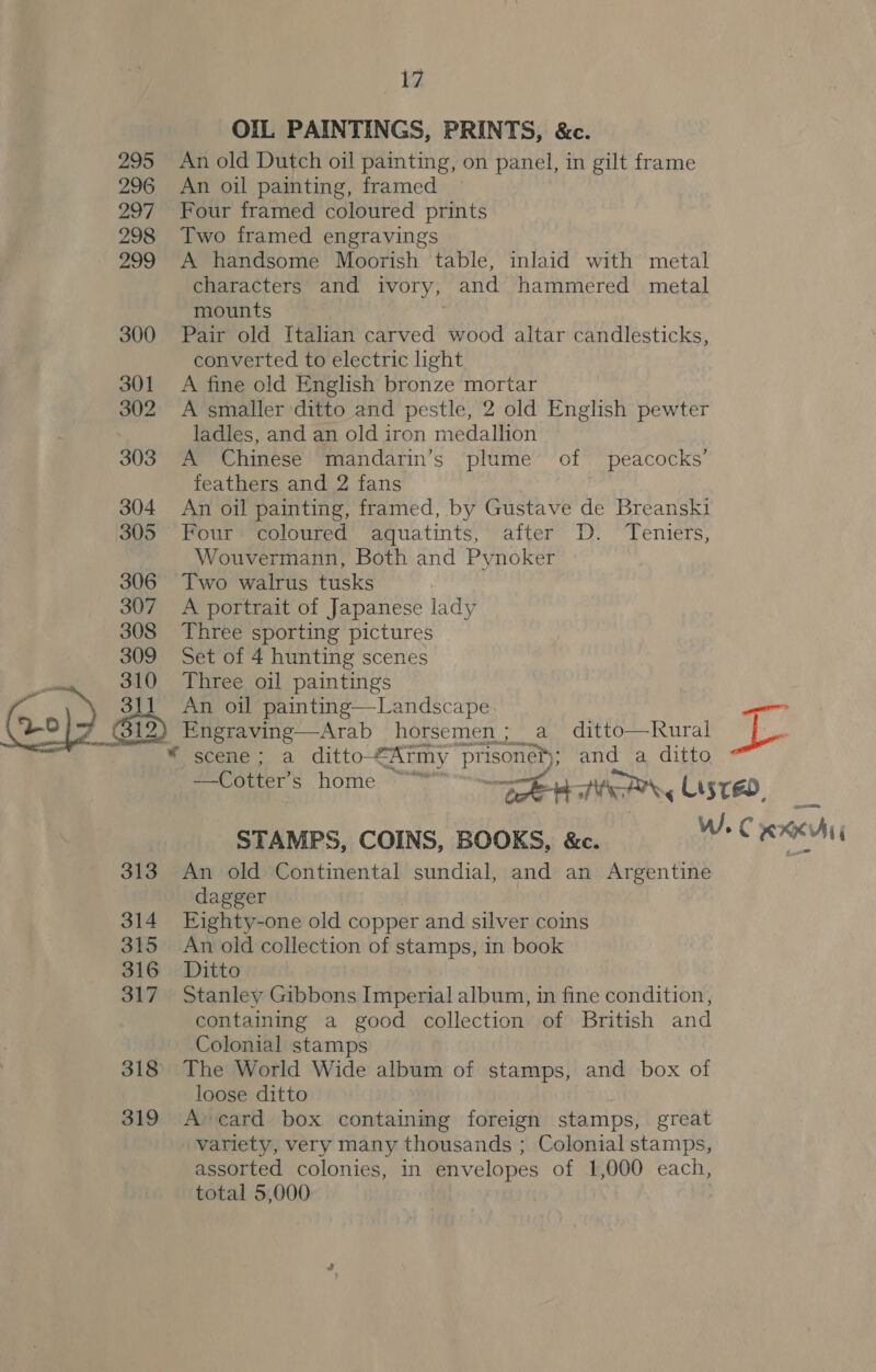 OIL PAINTINGS, PRINTS, &amp;c. An old Dutch oil painting, on panel, in gilt frame An oil painting, framed Four framed coloured prints Two framed engravings A handsome Moorish table, inlaid with metal characters” and ivory, and hammered metal mounts Pair old Italian carved wood altar candlesticks, converted to electric light A fine old English bronze mortar A smaller ditto and pestle, 2 old English pewter ladles, and an old iron medallion A Chinese mandarin’s plume of peacocks’ feathers and 2 fans An oil painting, framed, by Gustave de Breanski Four coloured aquatints, after D. Teniuers, Wouvermann, Both and Pynoker Two walrus tusks A portrait of Japanese lady Three sporting pictures Set of 4 hunting scenes Three oil paintings An oil painting—Landscape Engraving—Arab horsemen; a ditto—Rural  Bee bib home = Beat, Lisreo. STAMPS, COINS, BOOKS, &amp;c. W. C Rx An old Continental sundial, and an Argentine dagger Eighty-one old copper and silver coins An old collection of stamps, in book Ditto Stanley Gibbons Imperial album, in fine condition, containing a good collection of British and Colonial stamps The World Wide album of stamps, and box of loose ditto Acard box containing foreign stamps, great variety, very many thousands ; Colonial stamps, assorted colonies, in envelopes of 1,000 each, total 5,000