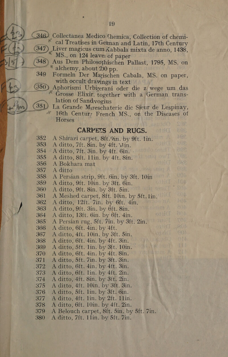     #19 e) F ) Gm ,Collectanea Medico Chemica, Collection of chemi- z  cal Treatises in Geman and Latin, 17th Century * y 5 B47 ) Liver magicus cum Kabbala mixta de anno, 1438, ¥. “ MS., on 124 leave; of paper ) (348) Aus Dem Philosoghischen Pallast, 1795, MS. on ——ee * alchemy, about 2)0 pp. 349 Formeln Der Mazischen Cabala, MS. on paper, cm with occult dravings in text 3 — B50) Aphorismi Urbiserani oder die z wege um das * Grosse Elixir, together with a German trans- 2 lation of Sandvogius Wye (351) La Grande Mireschaterie dic Sieur de Lespinay, = * 16th Century French MS., on the Diseases ot Horses ) CARPETS AND RUGS. 352 A Shirazi carpet, 8ft.in. by 9ft. lin. 353 <A ditto, 7f{t. 8in. by 4ft. lin. 354. A ditto, 7ft. 3in. by 4ft. 6in.' - 355 <A ditto, 8ft. llin. by 4ft. 8in. 356 A Bokhara mat 357 =A ditto 358 A Persian strip, 9ft. 6in. by 3ft. 10in 359 A ditto, 9ft. 10in. by 3ft. 6in. 360 A ditto, 9ft. 8in. by 3ft. 5in. 361 A Meshed carpet, 8ft. 10in. by 5ft. Lin. 362 A ditto; 12ft. 7in. by 6ft. -4in. . } 363 A ditto, 9ft. 3in. by 6ft. 8in. 364 A ditto, 13ft. 6in. by 6ft. 4in. 365 A Persian rug, 5ft. Yin. by 3ft: 2in. 366 A ditto, 6ft. 4in. by 4ft. 367 A ditto, 4ft. 10in. by 3ft. 5in. 368 A ditto, 6ft. 4in. by 4ft. 3in. 369 A ditto, 5ft. lin. by 3ft. 10in. 370 A ditto, 6ft. 4in. by 4ft. 8in. 371 A ditto, 5ft. 7in. by 3ft. 3in. 372 A ditto, 6ft. 4in. by 4ft. 3in. 373 A ditto, 6ft. lin. by 4ft. 2in. 374 A ditto, 4ft. 8in. by 3ft. 2in. 375 A ditto, 4ft. 10in. by 3ft. 3in. 376 A ditto, 5ft. lin. by 3ft. 6in.: 377 A ditto, 4{t. lin. by 2ft. Llin. 378 A ditto, 6ft. 10in. by 4ft. 2in. 379 <A Belouch carpet, 8ft. 5in. by 5ft. 7in. 380 A ditto, 7ft. Llin. by 5ft..7in.