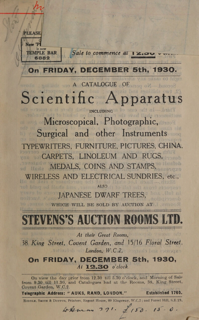  “On FRIDAY, DECEMBER Sth, 1930. A CATALOGUE OF, Scientific Raaaares eae | Microscopical, Photographic, Surgical and other. Instruments TYPEWRITERS, FURNITURE, PICTURES, CHINA CARPETS, LINOLEUM AND RUGS, ..... -... MEDALS, COINS. AND. STAMPS, | _ WIRELESS AND ELECTRICAL SUNDRIES, etc., ALSO JAPANESE DWARF TREES, WHICH WILL BE SOLD BY AUCTION AT STEVENS’S AUCTI( AUCTION ROOMS LTD. LD. At their fi Aa ‘DheivY Cheat! Lida meneogs 38. King eared: Ce ovent Garden, and 15/16 Biprat Street, London, W.C.2, te) On era. DECEMBER Sth, foaG: At 12. 12.30 o clock. On view the day prior from 12.30 till 5.30 o’clock, and Morning of Sale from 9.30 till 11.30, and Catalogues had at the Rooms, 38, King Street, Covent Garden, W. C. 2. * AUKS, RAND, LONDON.” Established 1760. .C.2; and Forest Hill, $.E.23. Telegraphic Address: Riwptez, SmitH &amp; Durrus, Printers, Regent House, 89 Kingsway, W.C ie (eae Fee Oe (SO- PE Os